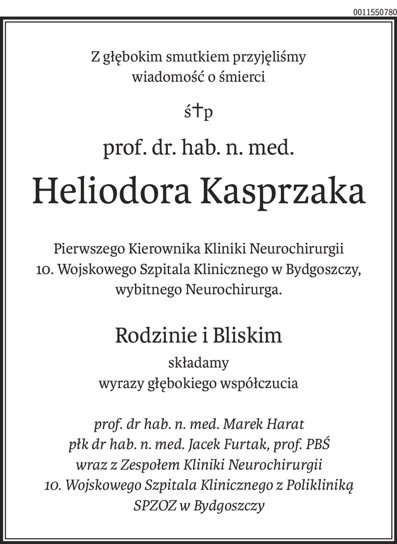 Z głębokim smutkiem przyjęliśmy
wiadomość o śmierci
ś+p
prof. dr. hab. n. med.
Heliodora Kasprzaka
Pierwszego Kierownika Kliniki Neurochirurgii
10. Wojskowego Szpitala Klinicznego w Bydgoszczy,
wybitnego Neurochirurga.
Rodzinie i Bliskim
składamy
wyrazy głębokiego współczucia
prof. dr hab. n. med. Marek Harat
płk dr hab. n. med. Jacek Furtak, prof. PBŚ
wraz z Zespołem Kliniki Neurochirurgii
10. Wojskowego Szpitala Klinicznego z Polikliniką
SPZOZ w Bydgoszczy