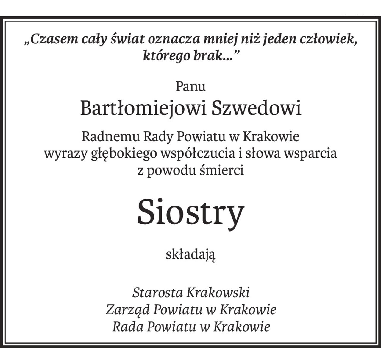 „Czasem cały świat oznacza mniej niż jeden człowiek, którego brak...”
Panu
Bartłomiejowi Szwedowi
Radnemu Rady Powiatu w Krakowie
wyrazy głębokiego współczucia i słowa wsparcia
z powodu śmierci
Siostry
składają
Starosta Krakowski
Zarząd Powiatu w Krakowie
Rada Powiatu w Krakowie