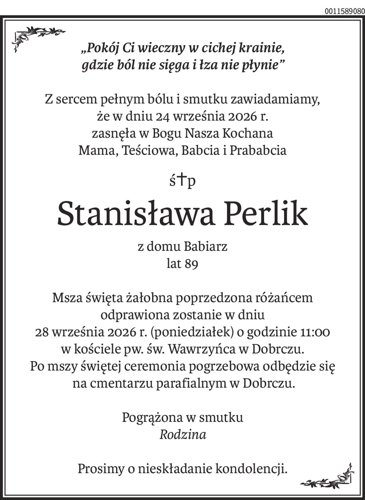 „Pokój Ci wieczny w cichej krainie, gdzie ból nie sięga i łza płynie”

Z sercem pełnym bólu i smutku zawiadamiamy, że w dniu 24 września 2026r. zasnęła w Bogu Nasza Kochana
Mama, Teściowa, Babcia i Prababcia

Śp.
Stanisława Perlik z domu Babiarz
lat 89

Msza święta żałobna poprzedzona różańcem odprawiona zostanie w dniu 28 września 2026r. (poniedziałek) o godzinie 11:00 w kościele pw. św. Wawrzyńca w Dobrczu. Po mszy świętej ceremonia pogrzebowa odbędzie się na cmentarzu parafialnym w Dobrczu.
Pogrążona w smutku
Rodzina
Prosimy o nieskładanie kondolencji