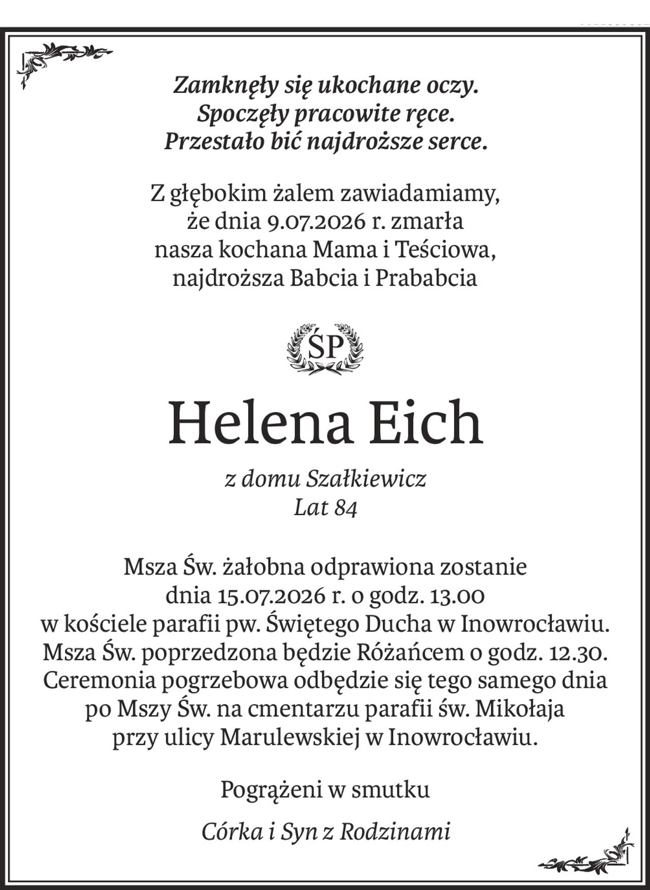Zamknęły się ukochane oczy.
Spoczęły pracowite ręce.
Przestało bić najdroższe serce.
Z głębokim żalem zawiadamiamy, 
że dnia 9.07.2026 r. zmarła
nasza kochana Mama i Teściowa, 
najdroższa Babcia i Prababcia

ś+p
Helena Eich
z domu Szałkiewicz
Lat 84
Msza Św. żałobna odprawiona zostanie
dnia 15.07.2026 r. o godz. 13.00
w kościele parafii pw. Świętego Ducha w Inowrocławiu.
Msza Św. poprzedzona będzie Różańcem o godz. 12.30.
Ceremonia pogrzebowa odbędzie się tego samego dnia
po Mszy Św. na cmentarzu parafii św. Mikołaja
przy ulicy Marulewskiej w Inowrocławiu.
Pogrążeni w smutku
Córka i Syn z Rodzinami