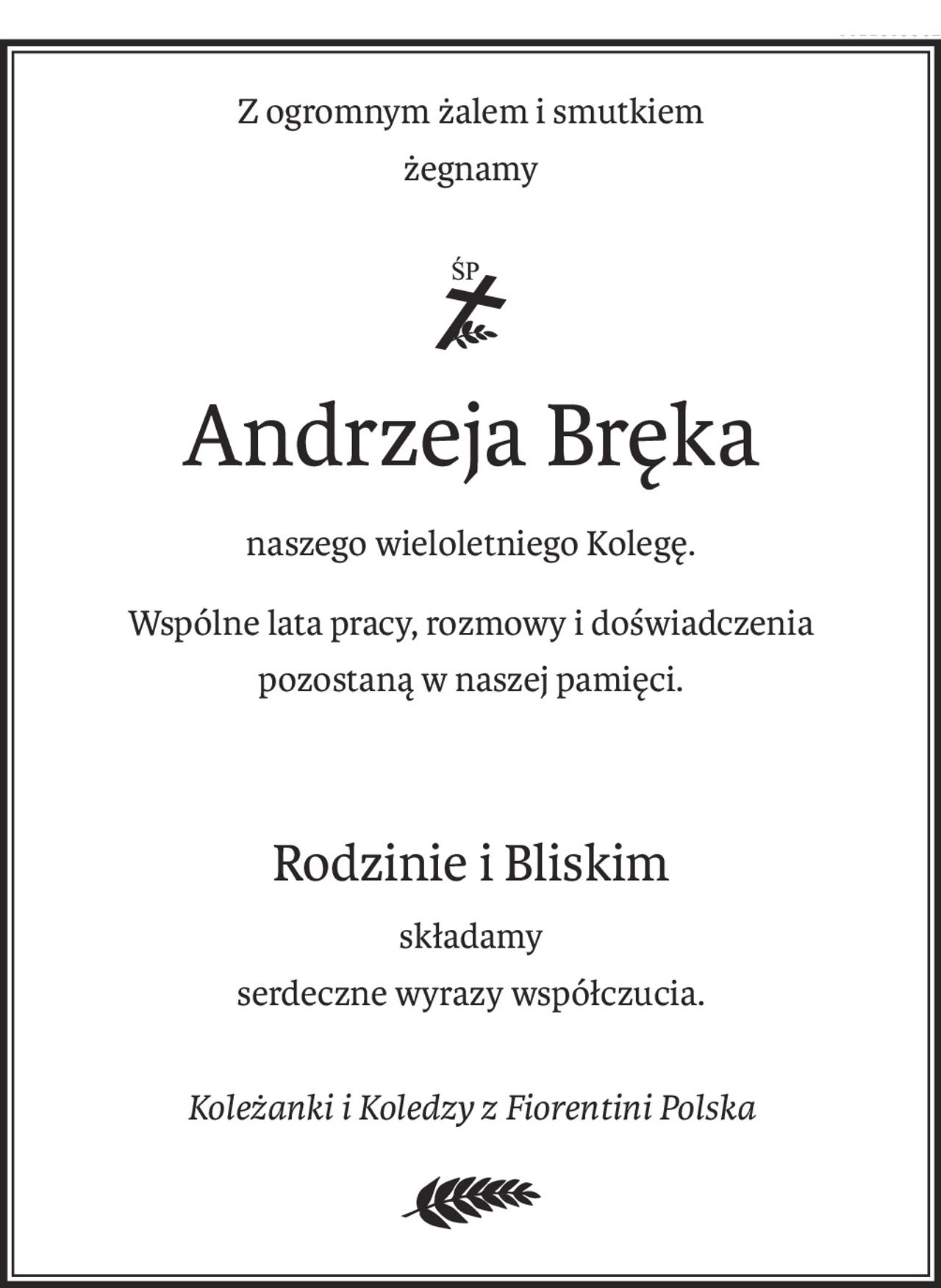 Z ogromnym żalem i smutkiem
żegnamy
ś+p
Andrzeja Bręka
naszego wieloletniego Kolegę.
Wspólne lata pracy, rozmowy i doświadczenia
pozostaną w naszej pamięci.
Rodzinie i Bliskim
składamy
serdeczne wyrazy współczucia.
Koleżanki i Koledzy z Fiorentini Polska