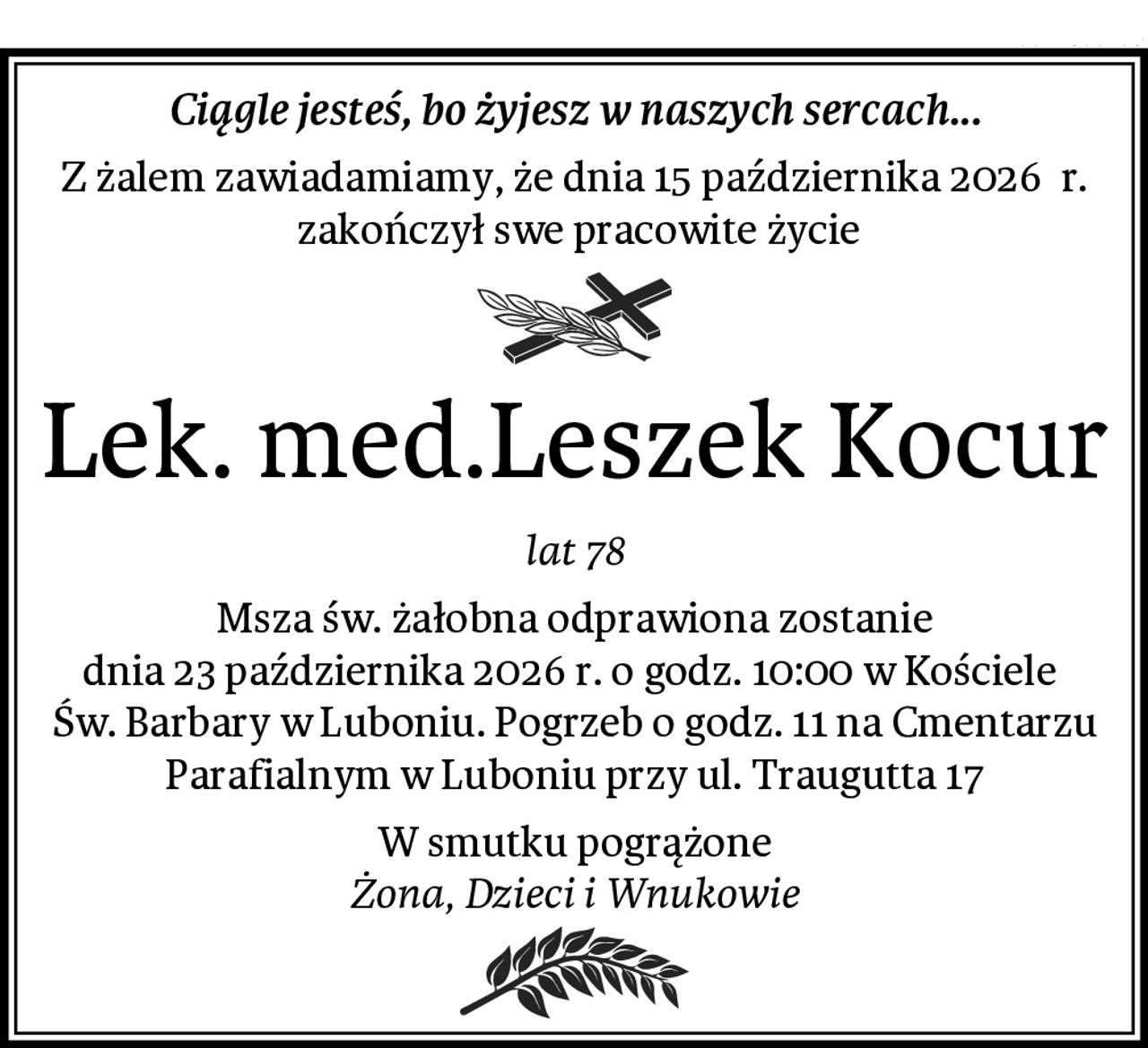 Ciągle jesteś, bo żyjesz w naszych sercach...
Z żalem zawiadamiamy, że dnia 15 października 2026  r.
 zakończył swe pracowite życie
Lek. med.Leszek Kocur
lat 78
Msza św. żałobna odprawiona zostanie
dnia 23 października 2026 r. o godz. 10:00 w Kościele 
Św. Barbary w Luboniu. Pogrzeb o godz. 11 na Cmentarzu Parafialnym w Luboniu przy ul. Traugutta 17
W smutku pogrążone
Żona, Dzieci i Wnukowie