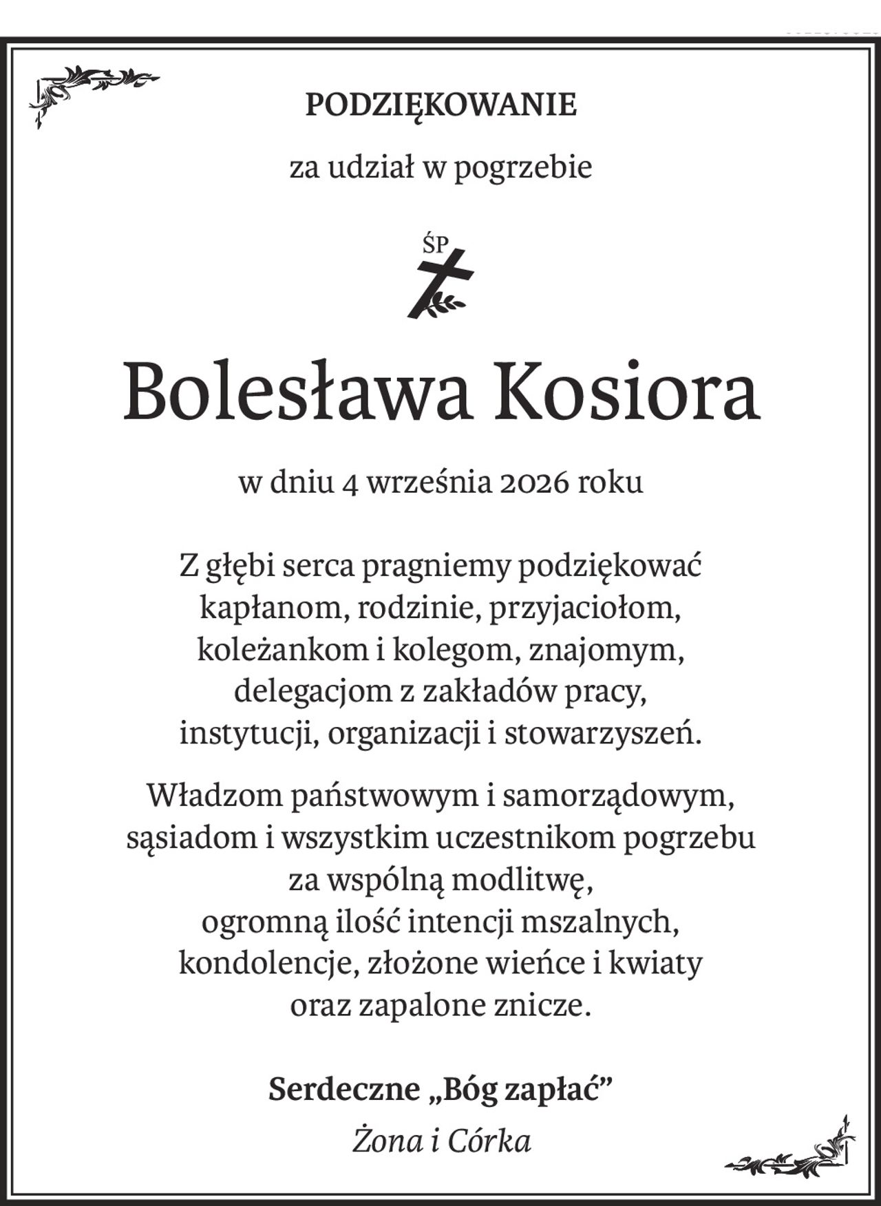 Podziękowanie
za udział w pogrzebie
ś+p
Bolesława Kosiora
w dniu 4 września 2026 roku
Z głębi serca pragniemy podziękować
kapłanom, rodzinie, przyjaciołom,
koleżankom i kolegom, znajomym,
delegacjom z zakładów pracy,
instytucji, organizacji i stowarzyszeń.
Władzom państwowym i samorządowym,
sąsiadom i wszystkim uczestnikom pogrzebu
za wspólną modlitwę,
ogromną ilość intencji mszalnych,
kondolencje, złożone wieńce i kwiaty
oraz zapalone znicze.
Serdeczne „Bóg zapłać”
Żona i Córka