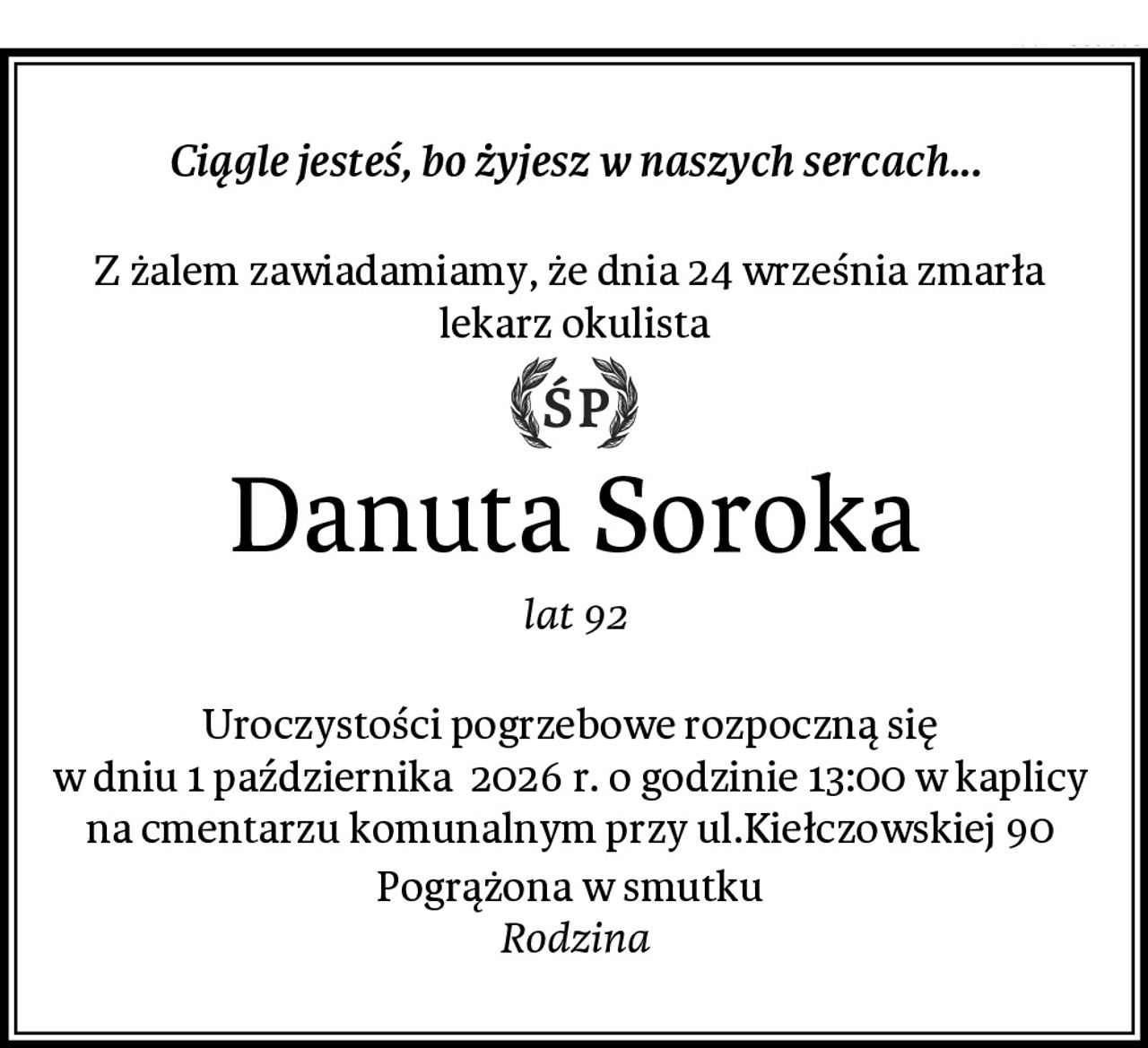 Ciągle jesteś, bo żyjesz w naszych sercach...

Z żalem zawiadamiamy, że dnia 24 września zmarła 
lekarz okulista
Danuta Soroka
lat 92

Uroczystości pogrzebowe rozpoczną się 
w dniu 1 października  2026 r. o godzinie 13:00 w kaplicy 
na cmentarzu komunalnym przy ul.Kiełczowskiej 90 
Pogrążona w smutku 
Rodzina