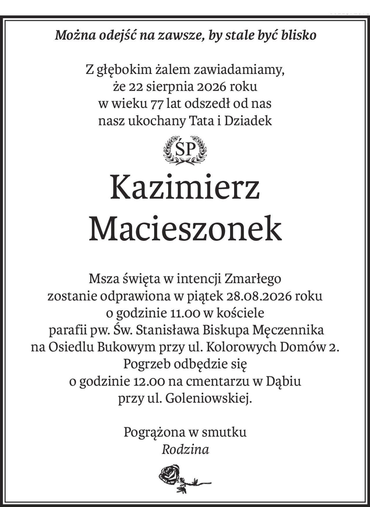 Można odejść na zawsze, by stale być blisko
Z głębokim żalem zawiadamiamy,
że 22 sierpnia 2026 roku
w wieku 77 lat odszedł od nas
nasz ukochany Tata i Dziadek
ś+p
Kazimierz
Macieszonek
Msza święta w intencji Zmarłego
zostanie odprawiona w piątek 28.08.2026 roku
o godzinie 11.00 w kościele
 parafii pw. Św. Stanisława Biskupa Męczennika
na Osiedlu Bukowym przy ul. Kolorowych Domów 2.
Pogrzeb odbędzie się
o godzinie 12.00 na cmentarzu w Dąbiu
przy ul. Goleniowskiej.
Pogrążona w smutku
Rodzina