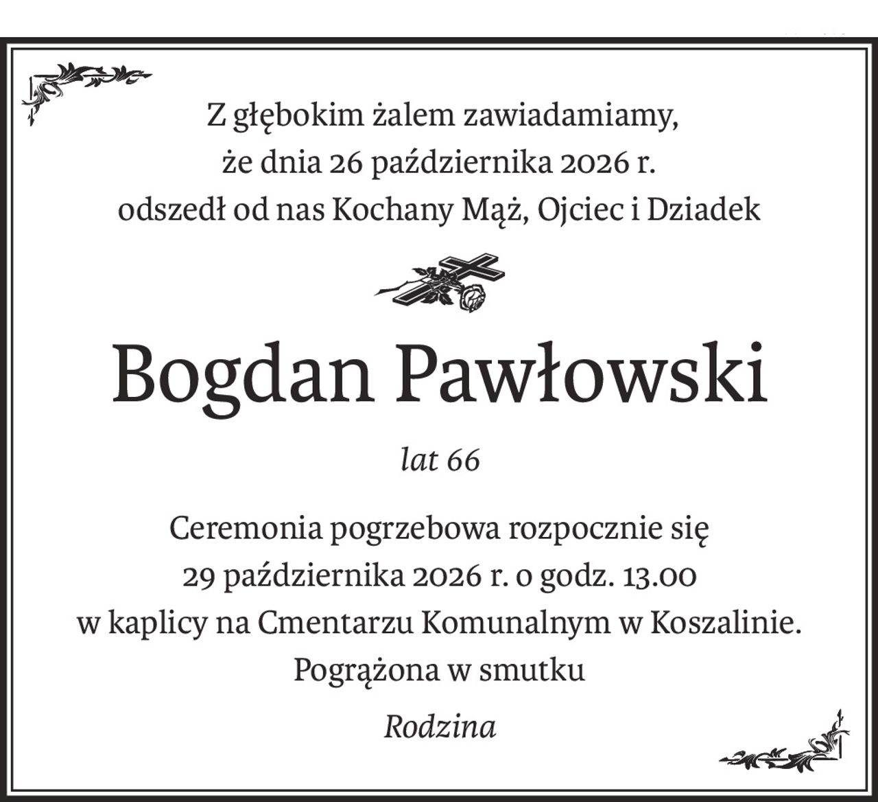 Z głębokim żalem zawiadamiamy,
że dnia 26 października 2026 r.
odszedł od nas Kochany Mąż, Ojciec i Dziadek
ś+p
Bogdan Pawłowski
lat 66
Ceremonia pogrzebowa rozpocznie się
29 października 2026 r. o godz. 13.00
w kaplicy na Cmentarzu Komunalnym w Koszalinie.
Pogrążona w smutku
Rodzina
