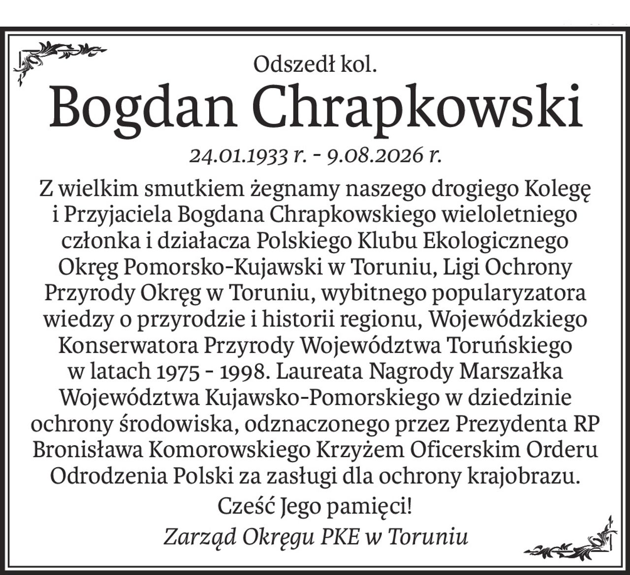 Odszedł kol.
Bogdan Chrapkowski
24.01.1933 r. - 9.08.2026 r.
Z wielkim smutkiem żegnamy naszego drogiego Kolegę i Przyjaciela Bogdana Chrapkowskiego wieloletniego członka i działacza Polskiego Klubu Ekologicznego Okręg Pomorsko-Kujawski w Toruniu, Ligi Ochrony Przyrody Okręg w Toruniu, wybitnego popularyzatora wiedzy o przyrodzie i historii regionu, Wojewódzkiego Konserwatora Przyrody Województwa Toruńskiego w latach 1975 - 1998. Laureata Nagrody Marszałka Województwa Kujawsko-Pomorskiego w dziedzinie ochrony środowiska, odznaczonego przez Prezydenta RP Bronisława Komorowskiego Krzyżem Oficerskim Orderu Odrodzenia Polski za zasługi dla ochrony krajobrazu.
Cześć Jego pamięci!
Zarząd Okręgu PKE w Toruniu