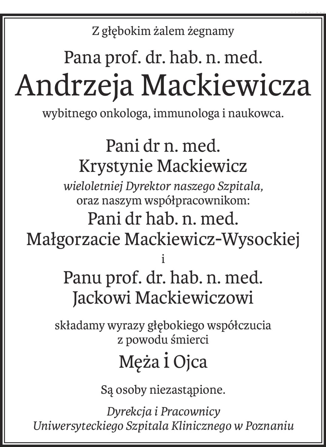 Z głębokim żalem żegnamy
Pana prof. dr. hab. n. med.
Andrzeja Mackiewicza
wybitnego onkologa, immunologa i naukowca.
Pani dr n. med.
Krystynie Mackiewicz
wieloletniej Dyrektor naszego Szpitala,
oraz naszym współpracownikom:
Pani dr hab. n. med. 
Małgorzacie Mackiewicz-Wysockiej
i
Panu prof. dr. hab. n. med. 
Jackowi Mackiewiczowi
składamy wyrazy głębokiego współczucia
z powodu śmierci
Mężai Ojca
Są osoby niezastąpione.
Dyrekcja i Pracownicy
Uniwersyteckiego Szpitala Klinicznego w Poznaniu