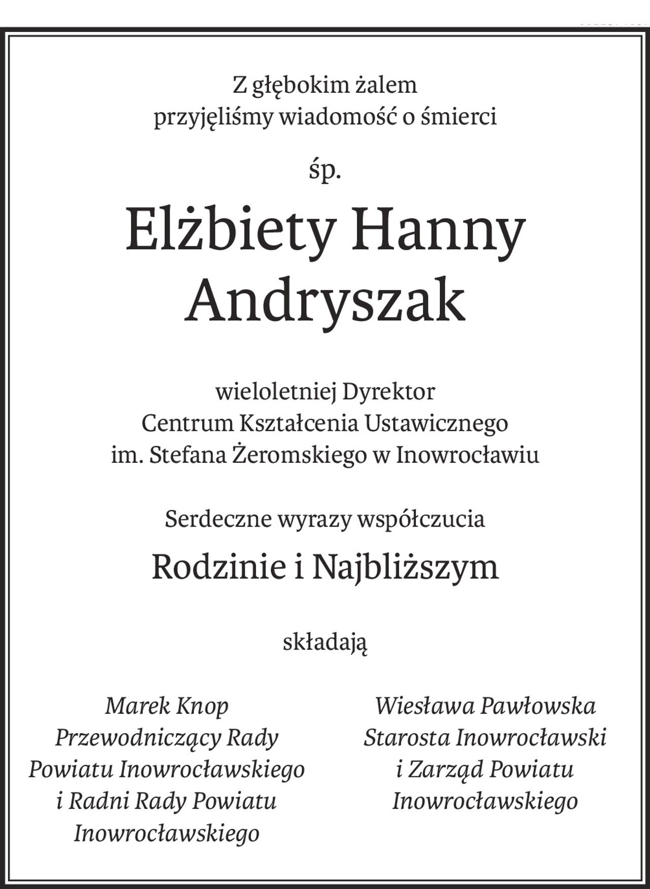 Z głębokim żalem
przyjęliśmy wiadomość o śmierci
śp.
Elżbiety Hanny Andryszak
wieloletniej Dyrektor
Centrum Kształcenia Ustawicznego
im. Stefana Żeromskiego w Inowrocławiu
Serdeczne wyrazy współczucia
Rodzinie i Najbliższym
składają
Marek Knop
Przewodniczący Rady
Powiatu Inowrocławskiego
i Radni Rady Powiatu
Inowrocławskiego
Wiesława Pawłowska
Starosta Inowrocławski
i Zarząd Powiatu Inowrocławskiego