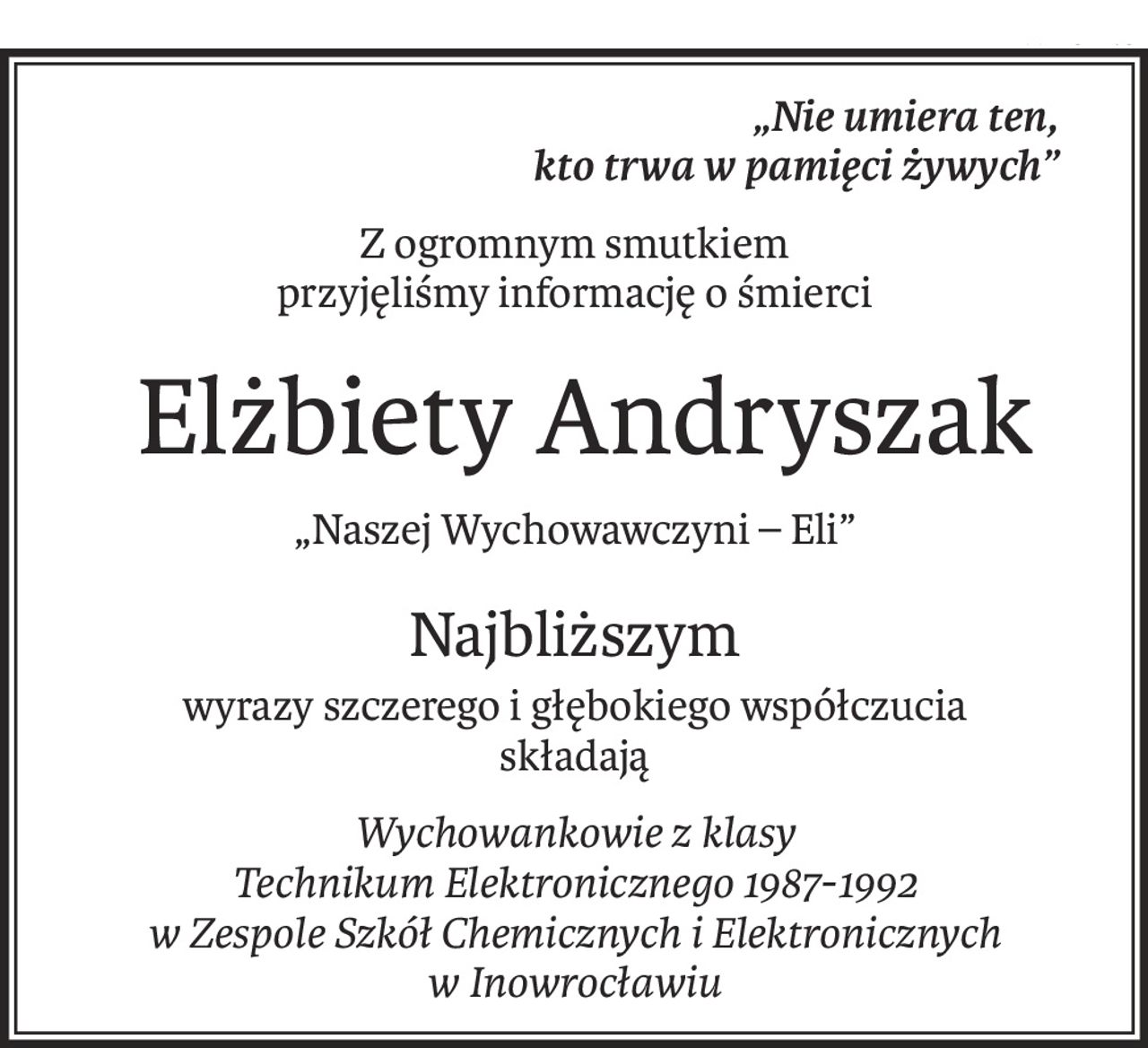 „Nie umiera ten,
kto trwa w pamięci żywych”
Z ogromnym smutkiem 
przyjęliśmy informację o śmierci
 Elżbiety Andryszak
„Naszej Wychowawczyni – Eli”
Najbliższym
wyrazy szczerego i głębokiego współczucia
składają
Wychowankowie z klasy
Technikum Elektronicznego 1987-1992
w Zespole Szkół Chemicznych i Elektronicznych
w Inowrocławiu