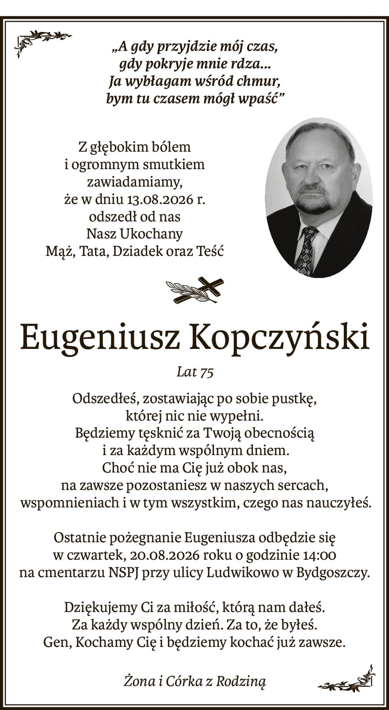 „A gdy przyjdzie mój czas, 
gdy pokryje mnie rdza... 
Ja wybłagam wśród chmur, 
bym tu czasem mógł wpaść”
Z głębokim bólem
i ogromnym smutkiem
zawiadamiamy,
że w dniu 13.08.2026 r.
odszedł od nas
Nasz Ukochany 
Mąż, Tata, Dziadek oraz Teść
ś+p
Eugeniusz Kopczyński
Lat 75
Odszedłeś, zostawiając po sobie pustkę,
której nic nie wypełni.
Będziemy tęsknić za Twoją obecnością
 i za każdym wspólnym dniem.
Choć nie ma Cię już obok nas,
na zawsze pozostaniesz w naszych sercach,
 wspomnieniach i w tym wszystkim, czego nas nauczyłeś.
Ostatnie pożegnanie Eugeniusza odbędzie się
w czwartek, 20.08.2026 roku o godzinie 14:00
na cmentarzu NSPJ przy ulicy Ludwikowo w Bydgoszczy.
Dziękujemy Ci za miłość, którą nam dałeś.
Za każdy wspólny dzień. Za to, że byłeś.
Gen, Kochamy Cię i będziemy kochać już zawsze.
Żona i Córka z Rodziną
