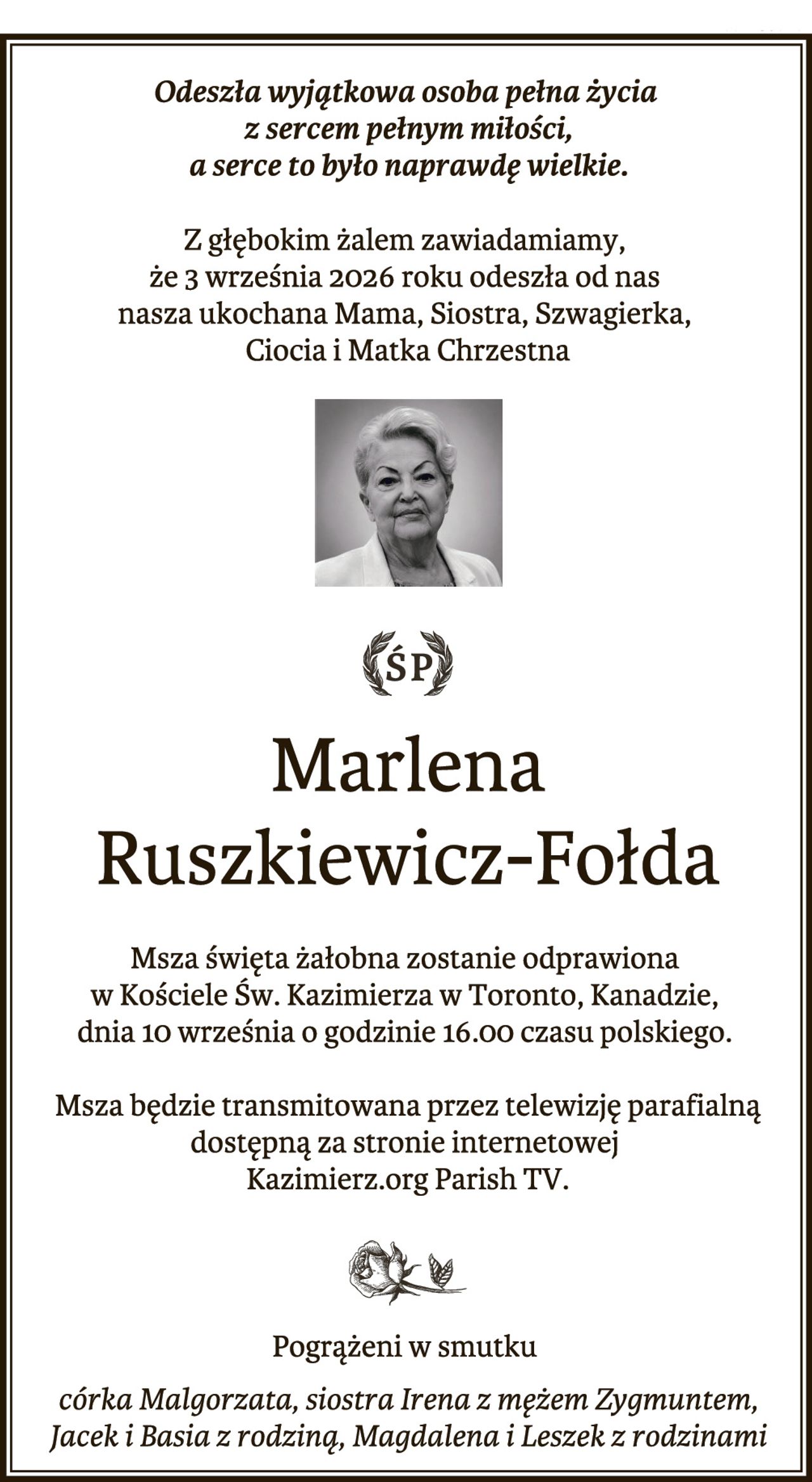 "Odeszła wyjątkowa osoba pełna życia z sercem pełnym miłości -- a serce to było naprawdę wielkie."

Z głębokim żalem zawiadamiamy, że 3 września 2026 roku odeszła od nas nasza ukochana Mama, Siostra, Szwagierka, Ciocia i Matka Chrzestna

Marlena Ruszkiewicz-Fołda

Msza święta żałobna zostanie odprawiona w Kościele Św. Kazimierza w Toronto, Kanadzie, dnia 10 września o godzinie 16.00 czasu polskiego. Msza będzie transmitowana przez telewizję parafialną dostępną za stronie internetowej Kazimierz.org Parish TV.


Pogrążeni w smutku córka Małgorzata, siostra Irena z mężem Zygmuntem, Jacek i Basia z rodziną, Magdalena i Leszek z rodzinami."