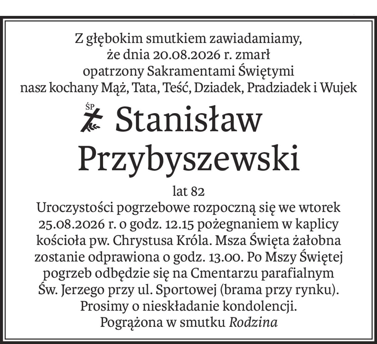 Z głębokim smutkiem zawiadamiamy,
że dnia 20.08.2026 r. zmarł
opatrzony Sakramentami Świętymi
nasz kochany Mąż, Tata, Teść, Dziadek, Pradziadek i Wujek
ś+p
Stanisław Przybyszewski
lat 82
Uroczystości pogrzebowe rozpoczną się we wtorek 25.08.2026 r. o godz. 12.15 pożegnaniem w kaplicy kościoła pw. Chrystusa Króla. Msza Święta żałobna zostanie odprawiona o godz. 13.00. Po Mszy Świętej pogrzeb odbędzie się na Cmentarzu parafialnym
Św. Jerzego przy ul. Sportowej (brama przy rynku).
Prosimy o nieskładanie kondolencji.
Pogrążona w smutku Rodzina