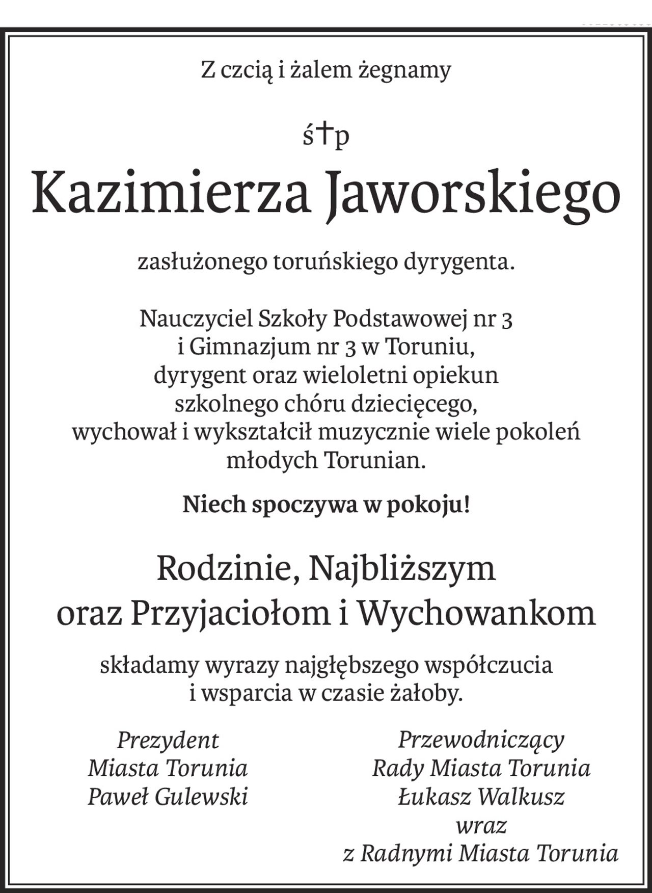 Z czcią i żalem żegnamy
ś+p
Kazimierza Jaworskiego
zasłużonego toruńskiego dyrygenta.
Nauczyciel Szkoły Podstawowej nr 3 
i Gimnazjum nr 3 w Toruniu, 
dyrygent oraz wieloletni opiekun 
szkolnego chóru dziecięcego,
wychował i wykształcił muzycznie wiele pokoleń 
młodych Torunian.
Niech spoczywa w pokoju!
Rodzinie, Najbliższym 
oraz Przyjaciołom i Wychowankom
składamy wyrazy najgłębszego współczucia 
i wsparcia w czasie żałoby.
Prezydent
Miasta Torunia
Paweł Gulewski
Przewodniczący
Rady Miasta Torunia
Łukasz Walkusz
wraz 
z Radnymi Miasta Torunia