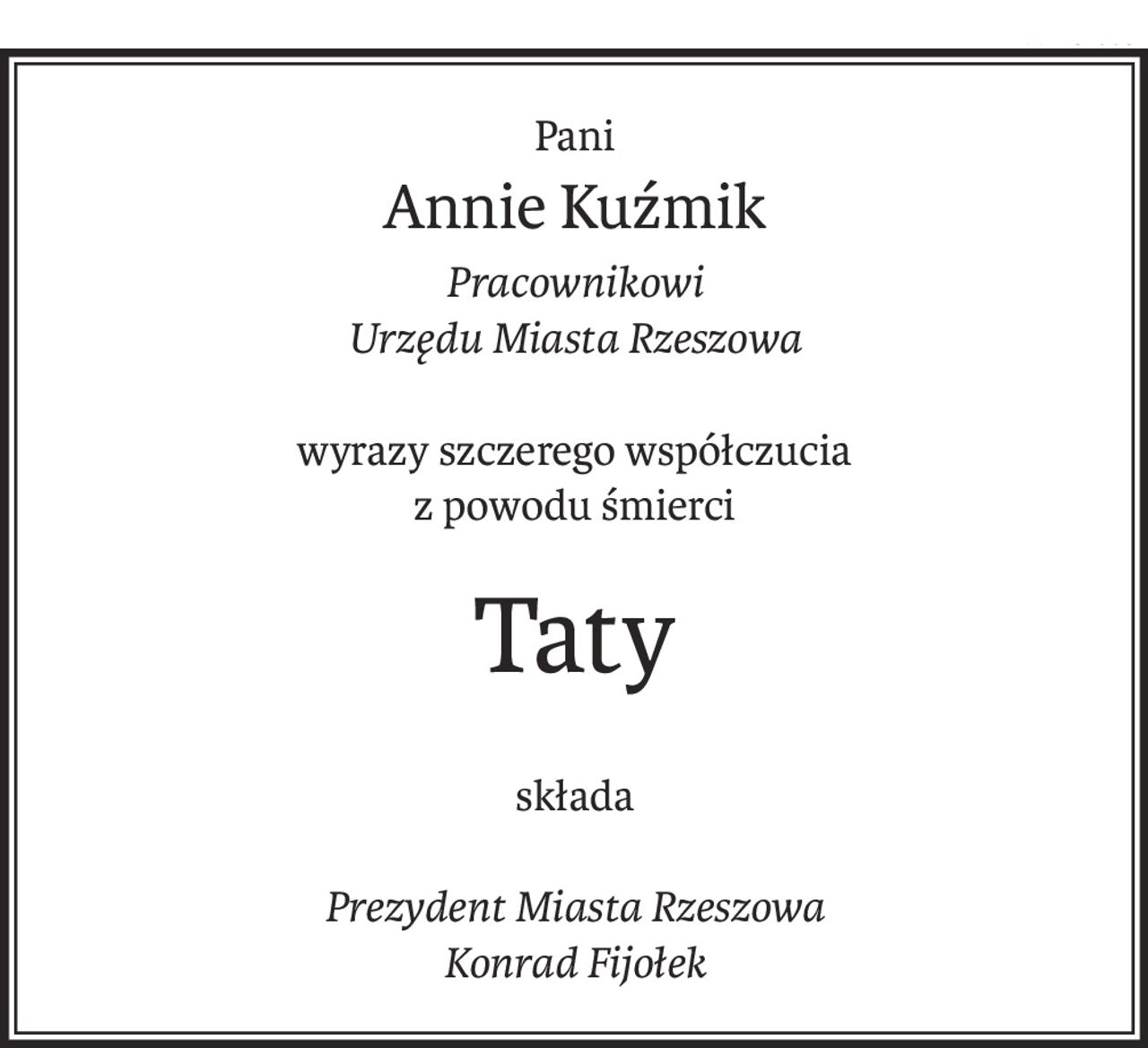 Pani
Annie Kuźmik
Pracownikowi
Urzędu Miasta Rzeszowa
wyrazy szczerego współczucia
z powodu śmierci
Taty
składa
Prezydent Miasta Rzeszowa
Konrad Fijołek