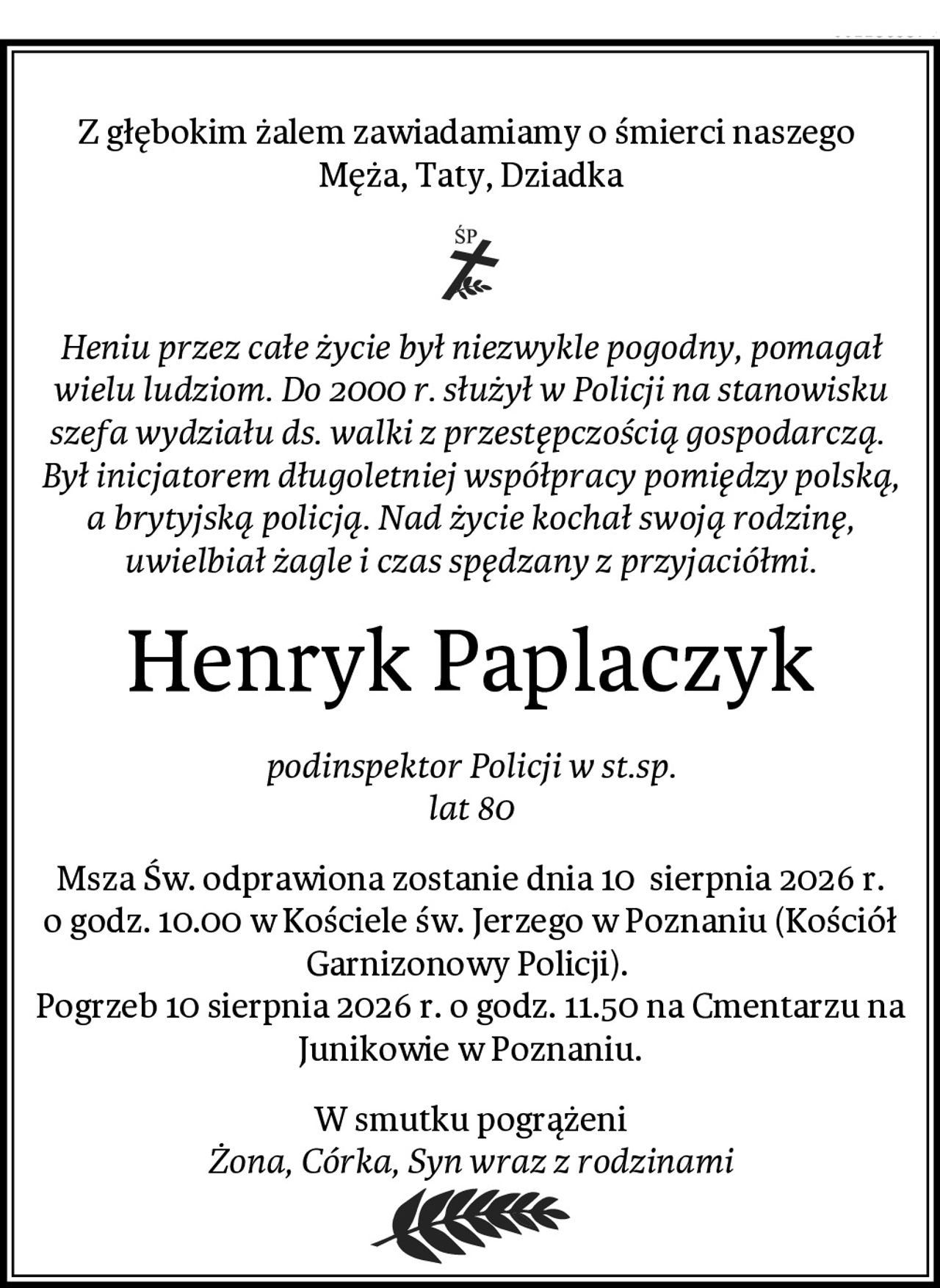Z głębokim żalem zawiadamiamy o śmierci naszego 
Męża, Taty, Dziadka
Heniu przez całe życie był niezwykle pogodny, pomagał wielu ludziom. Do 2000 r. służył w Policji na stanowisku szefa wydziału ds. walki z przestępczością gospodarczą. 
Był inicjatorem długoletniej współpracy pomiędzy polską, a brytyjską policją. Nad życie kochał swoją rodzinę, uwielbiał żagle i czas spędzany z przyjaciółmi.
Henryk Paplaczyk
podinspektor Policji w st.sp.
lat 80
Msza Św. odprawiona zostanie dnia 10  sierpnia 2026 r. o godz. 10.00 w Kościele św. Jerzego w Poznaniu (Kościół Garnizonowy Policji). 
Pogrzeb 10 sierpnia 2026 r. o godz. 11.50 na Cmentarzu na Junikowie w Poznaniu.
W smutku pogrążeni
Żona, Córka, Syn wraz z rodzinami