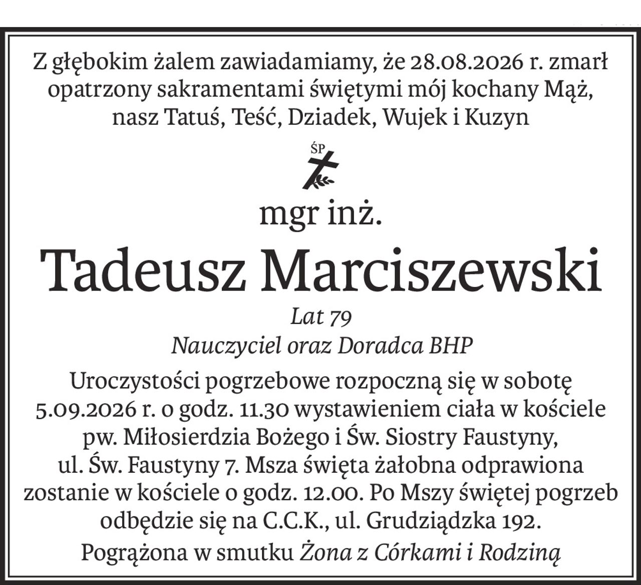 Z głębokim żalem zawiadamiamy, że 28.08.2026 r. zmarł opatrzony sakramentami świętymi mój kochany Mąż, 
nasz Tatuś, Teść, Dziadek, Wujek i Kuzyn

mgr inż.
ś+p
Tadeusz Marciszewski
Lat 79
Nauczyciel oraz Doradca BHP
Uroczystości pogrzebowe rozpoczną się w sobotę 5.09.2026 r. o godz. 11.30 wystawieniem ciała w kościele pw. Miłosierdzia Bożego i Św. Siostry Faustyny, ul. Św. Faustyny 7. Msza święta żałobna odprawiona zostanie w kościele o godz. 12.00. Po Mszy świętej pogrzeb odbędzie się na C.C.K., ul. Grudziądzka 192.
Pogrążona w smutkuŻona z Córkami i Rodziną