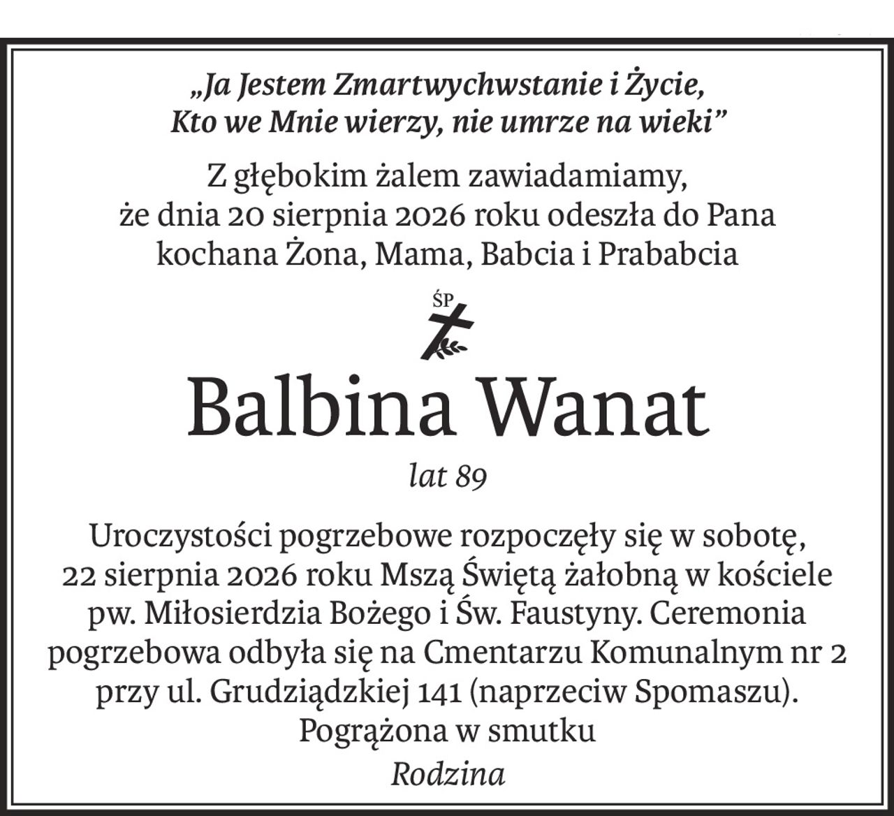 „Ja Jestem Zmartwychwstanie i Życie, 
Kto we Mnie wierzy, nie umrze na wieki”
Z głębokim żalem zawiadamiamy, 
że dnia 20 sierpnia 2026 roku odeszła do Pana
kochana Żona, Mama, Babcia i Prababcia

ś+p
Balbina Wanat
lat 89
Uroczystości pogrzebowe rozpoczęły się w sobotę, 22 sierpnia 2026 roku Mszą Świętą żałobną w kościele pw. Miłosierdzia Bożego i Św. Faustyny. Ceremonia pogrzebowa odbyła się na Cmentarzu Komunalnym nr 2 przy ul. Grudziądzkiej 141 (naprzeciw Spomaszu).
Pogrążona w smutku
Rodzina