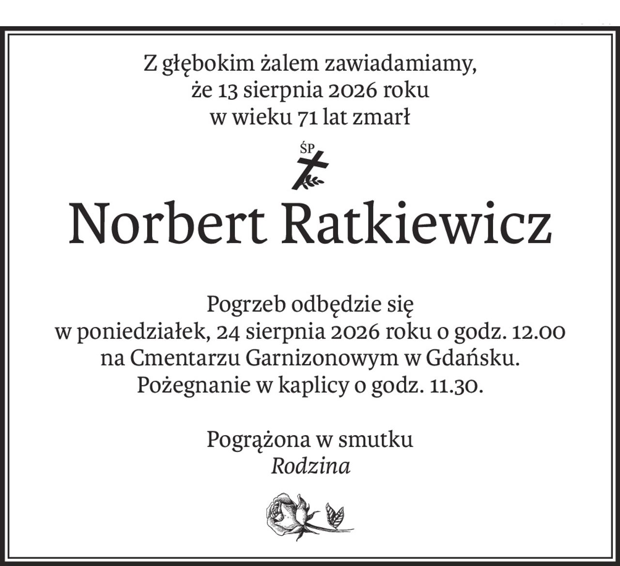 Z głębokim żalem zawiadamiamy,
że 13 sierpnia 2026 roku
w wieku 71 lat zmarł
ś+p
Norbert Ratkiewicz
Pogrzeb odbędzie się
w poniedziałek, 24 sierpnia 2026 roku o godz. 12.00
na Cmentarzu Garnizonowym w Gdańsku.
Pożegnanie w kaplicy o godz. 11.30.
Pogrążona w smutku
Rodzina