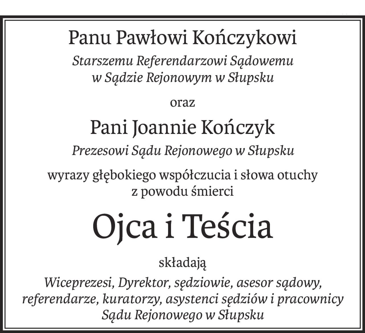 Panu Pawłowi Kończykowi
Starszemu Referendarzowi Sądowemu
w Sądzie Rejonowym w Słupsku
oraz
Pani Joannie Kończyk
Prezesowi Sądu Rejonowego w Słupsku
wyrazy głębokiego współczucia i słowa otuchy
z powodu śmierci
Ojca i Teścia
składają
Wiceprezesi, Dyrektor, sędziowie, asesor sądowy,
referendarze, kuratorzy, asystenci sędziów i pracownicy
Sądu Rejonowego w Słupsku