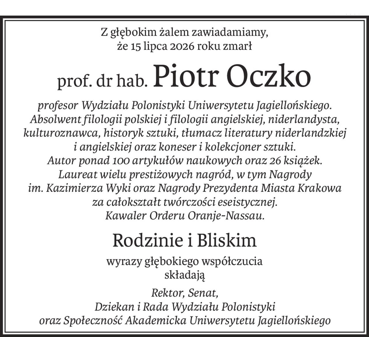Z głębokim żalem zawiadamiamy,
że 15 lipca 2026 roku zmarł
prof. dr hab.Piotr Oczko
profesor Wydziału Polonistyki Uniwersytetu Jagiellońskiego.
Absolwent filologii polskiej i filologii angielskiej, niderlandysta, kulturoznawca, historyk sztuki, tłumacz literatury niderlandzkiej i angielskiej oraz koneser i kolekcjoner sztuki.
Autor ponad 100 artykułów naukowych oraz 26 książek.
Laureat wielu prestiżowych nagród, w tym Nagrody 
im. Kazimierza Wyki oraz Nagrody Prezydenta Miasta Krakowa 
za całokształt twórczości eseistycznej.
Kawaler Orderu Oranje-Nassau.
Rodzinie i Bliskim
wyrazy głębokiego współczucia
składają
Rektor, Senat, 
Dziekan i Rada Wydziału Polonistyki 
oraz Społeczność Akademicka Uniwersytetu Jagiellońskiego