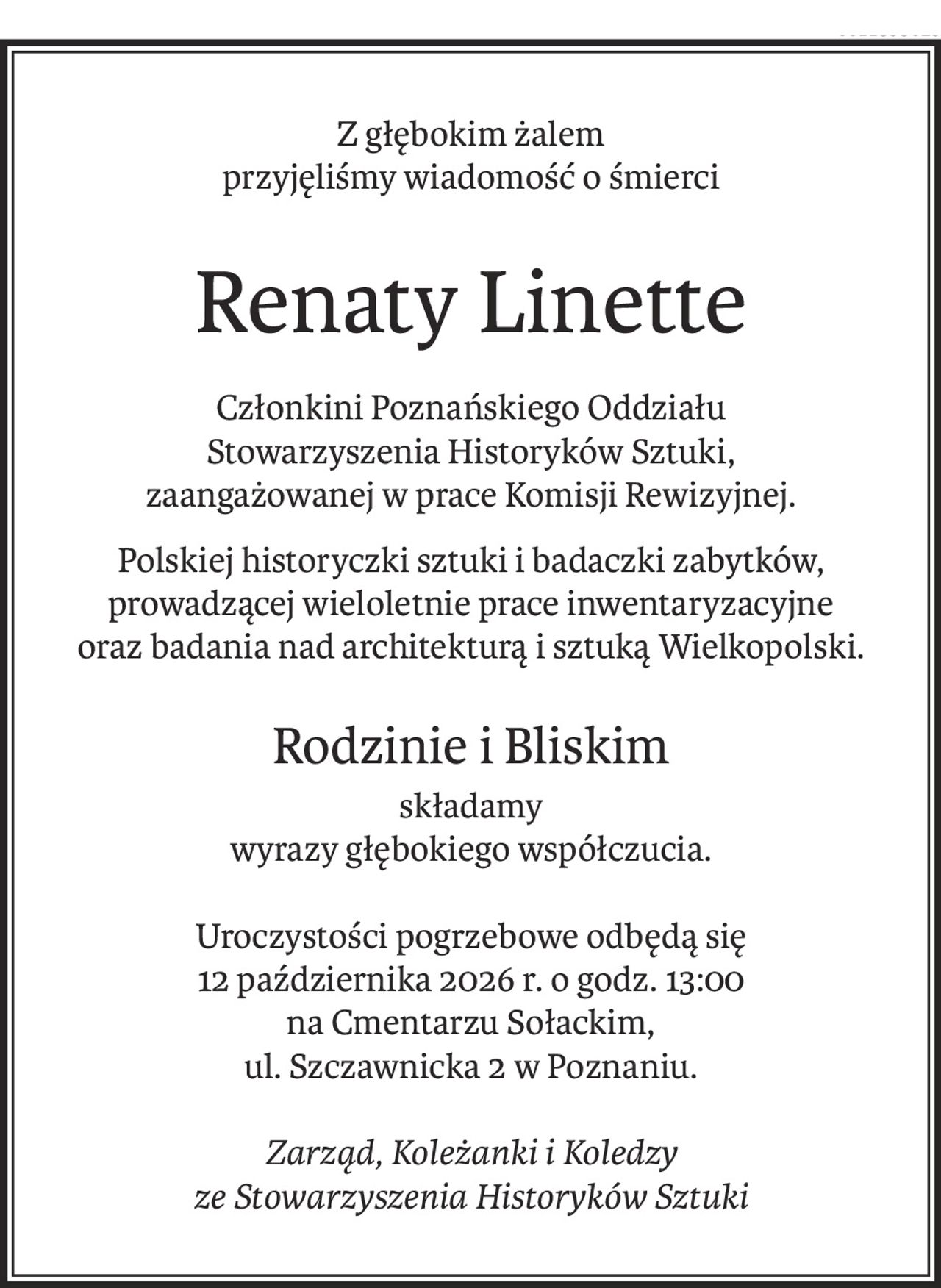 Z głębokim żalem
przyjęliśmy wiadomość o śmierci
Renaty Linette
Członkini Poznańskiego Oddziału
Stowarzyszenia Historyków Sztuki,
zaangażowanej w prace Komisji Rewizyjnej.
Polskiej historyczki sztuki i badaczki zabytków,
prowadzącej wieloletnie prace inwentaryzacyjne 
oraz badania nad architekturą i sztuką Wielkopolski.
Rodzinie i Bliskim
składamy
wyrazy głębokiego współczucia.
Uroczystości pogrzebowe odbędą się
12 października 2026 r. o godz. 13:00
na Cmentarzu Sołackim,
ul. Szczawnicka 2 w Poznaniu.
Zarząd, Koleżanki i Koledzy
ze Stowarzyszenia Historyków Sztuki