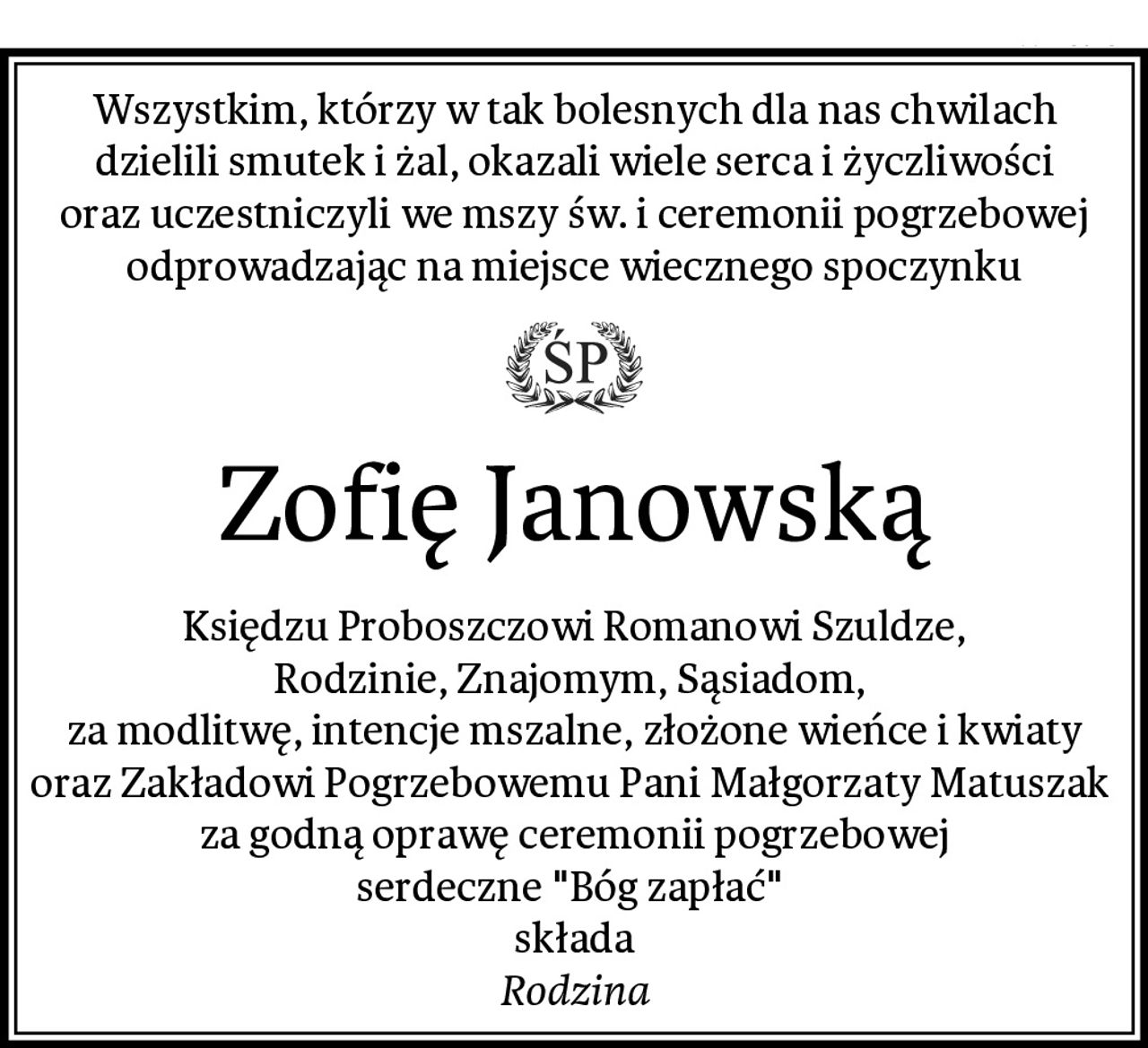 Wszystkim, którzy w tak bolesnych dla nas chwilach
dzielili smutek i żal, okazali wiele serca i życzliwości
oraz uczestniczyli we mszy św. i ceremonii pogrzebowej
odprowadzając na miejsce wiecznego spoczynku
Zofię Janowską
Księdzu Proboszczowi Romanowi Szuldze,
Rodzinie, Znajomym, Sąsiadom, 
za modlitwę, intencje mszalne, złożone wieńce i kwiaty
oraz Zakładowi Pogrzebowemu Pani Małgorzaty Matuszak 
za godną oprawę ceremonii pogrzebowej
serdeczne "Bóg zapłać" 
składa
Rodzina