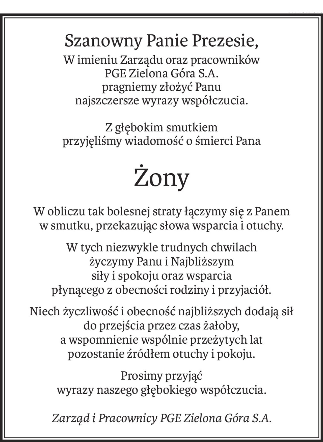 Szanowny Panie Prezesie,
W imieniu Zarządu oraz pracowników
PGE Zielona Góra S.A.
pragniemy złożyć Panu
najszczersze wyrazy współczucia.
Z głębokim smutkiem
przyjęliśmy wiadomość o śmierci Pana
Żony
W obliczu tak bolesnej straty łączymy się z Panem
w smutku, przekazując słowa wsparcia i otuchy.
W tych niezwykle trudnych chwilach
życzymy Panu i Najbliższym
siły i spokoju oraz wsparcia
płynącego z obecności rodziny i przyjaciół.
Niech życzliwość i obecność najbliższych dodają sił
do przejścia przez czas żałoby,
a wspomnienie wspólnie przeżytych lat
pozostanie źródłem otuchy i pokoju.
Prosimy przyjąć
wyrazy naszego głębokiego współczucia.
Zarząd i Pracownicy PGE Zielona Góra S.A.