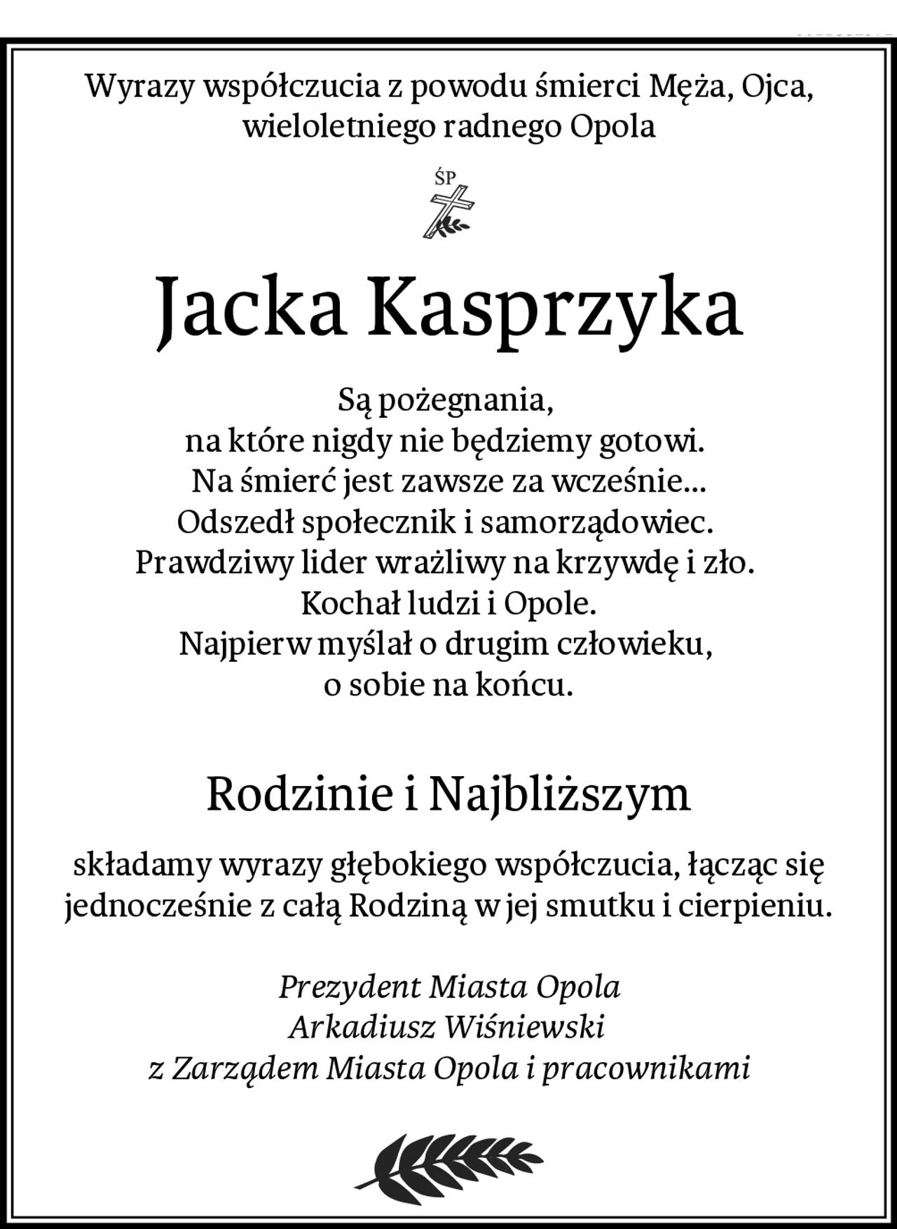 Wyrazy współczucia z powodu śmierci Męża, Ojca,
wieloletniego radnego Opola
Jacka Kasprzyka
Są pożegnania, 
na które nigdy nie będziemy gotowi. 
Na śmierć jest zawsze za wcześnie...
Odszedł społecznik i samorządowiec. 
Prawdziwy lider wrażliwy na krzywdę i zło. 
Kochał ludzi i Opole.
Najpierw myślał o drugim człowieku, 
o sobie na końcu.

Rodzinie i Najbliższym
składamy wyrazy głębokiego współczucia, łącząc się
jednocześnie z całą Rodziną w jej smutku i cierpieniu.

Prezydent Miasta Opola
Arkadiusz Wiśniewski 
z Zarządem Miasta Opola i pracownikami
