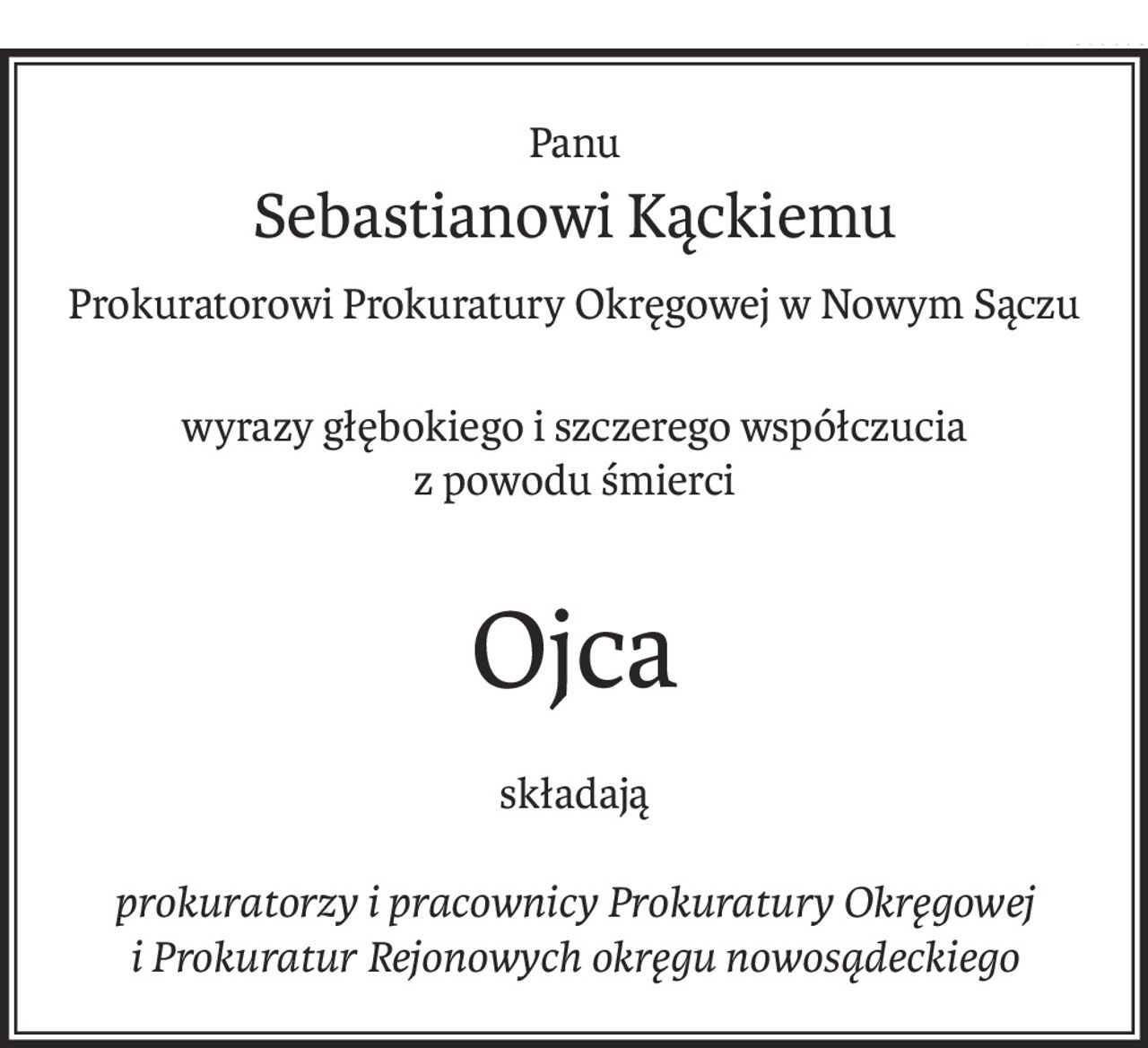Panu 
Sebastianowi Kąckiemu
Prokuratorowi Prokuratury Okręgowej w Nowym Sączu
wyrazy głębokiego i szczerego współczucia
z powodu śmierci
Ojca
składają
prokuratorzy i pracownicy Prokuratury Okręgowej 
i Prokuratur Rejonowych okręgu nowosądeckiego