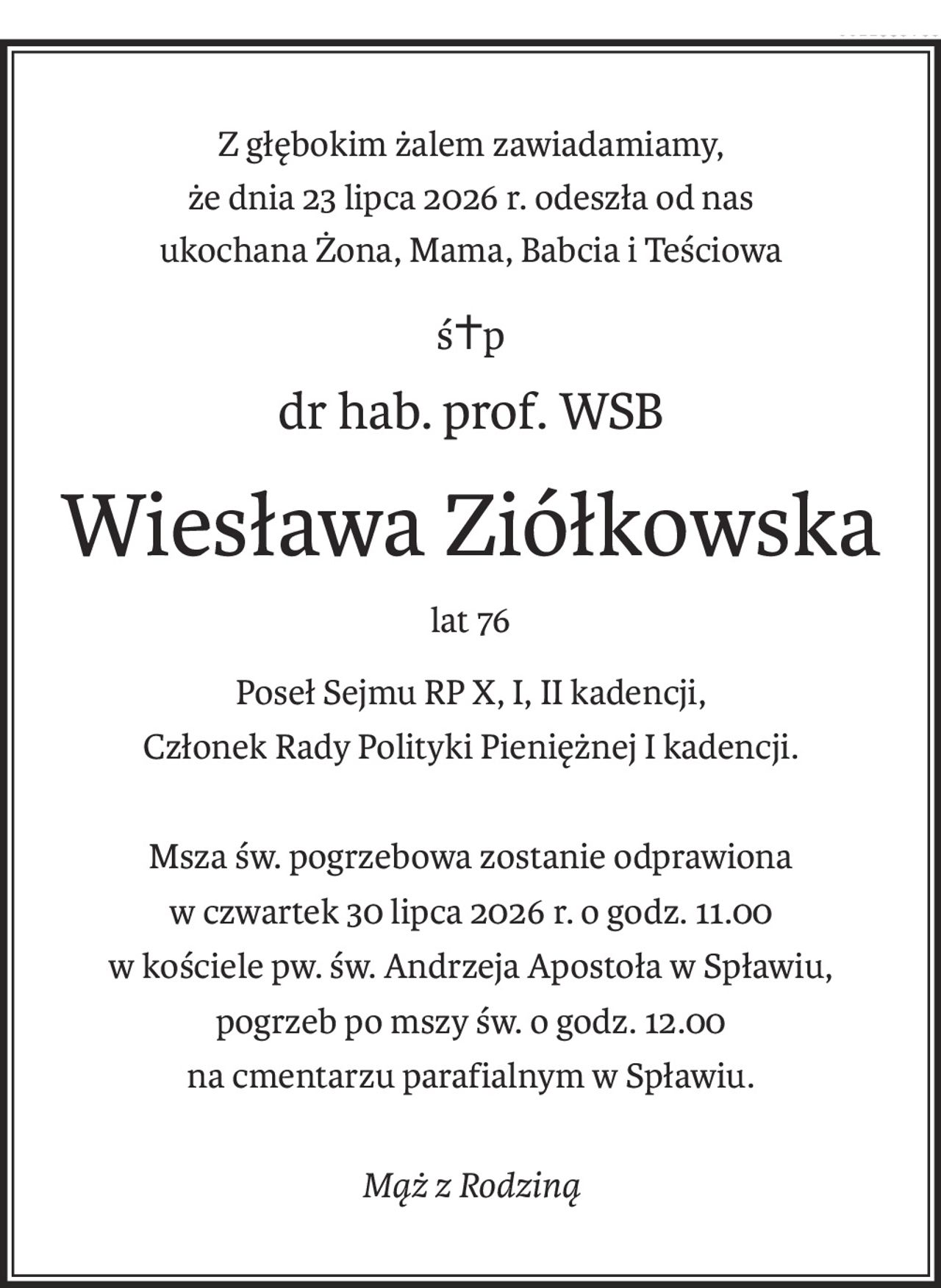 Z głębokim żalem zawiadamiamy,
że dnia 23 lipca 2026 r. odeszła od nas
ukochana Żona, Mama, Babcia i Teściowa
ś+p
dr hab. prof. WSB
Wiesława Ziółkowska
lat 76
Poseł Sejmu RP X, I, II kadencji,
Członek Rady Polityki Pieniężnej I kadencji.
Msza św. pogrzebowa zostanie odprawiona
w czwartek 30 lipca 2026 r. o godz. 11.00
w kościele pw. św. Andrzeja Apostoła w Spławiu,
pogrzeb po mszy św. o godz. 12.00
na cmentarzu parafialnym w Spławiu.
Mąż z Rodziną