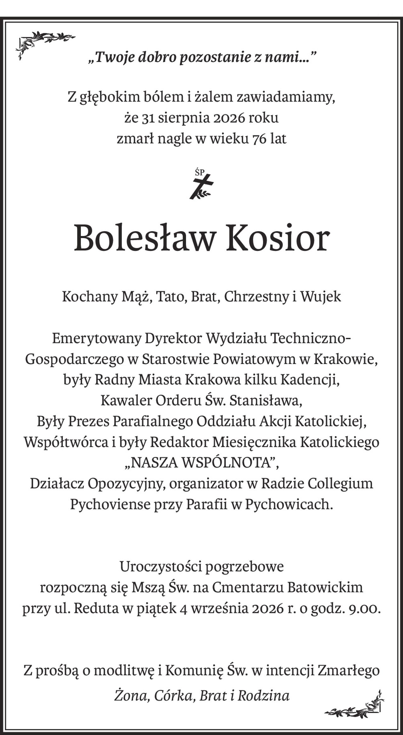 „Twoje dobro pozostanie z nami…”
Z głębokim bólem i żalem zawiadamiamy,
że 31 sierpnia 2026 roku
zmarł nagle w wieku 76 lat
Bolesław Kosior
Kochany Mąż, Tato, Brat, Chrzestny i Wujek
Emerytowany Dyrektor Wydziału Techniczno-Gospodarczego w Starostwie Powiatowym w Krakowie,
były Radny Miasta Krakowa kilku Kadencji,
Kawaler Orderu Św. Stanisława,
Były Prezes Parafialnego Oddziału Akcji Katolickiej,
Współtwórca i były Redaktor Miesięcznika Katolickiego „NASZA WSPÓLNOTA”,
Działacz Opozycyjny, organizator w Radzie Collegium Pychoviense przy Parafii w Pychowicach.
Uroczystości pogrzebowe
rozpoczną się Mszą Św. na Cmentarzu Batowickim
przy ul. Reduta w piątek 4 września 2026 r. o godz. 9.00.
Z prośbą o modlitwę i Komunię Św. w intencji Zmarłego
Żona, Córka, Brat i Rodzina