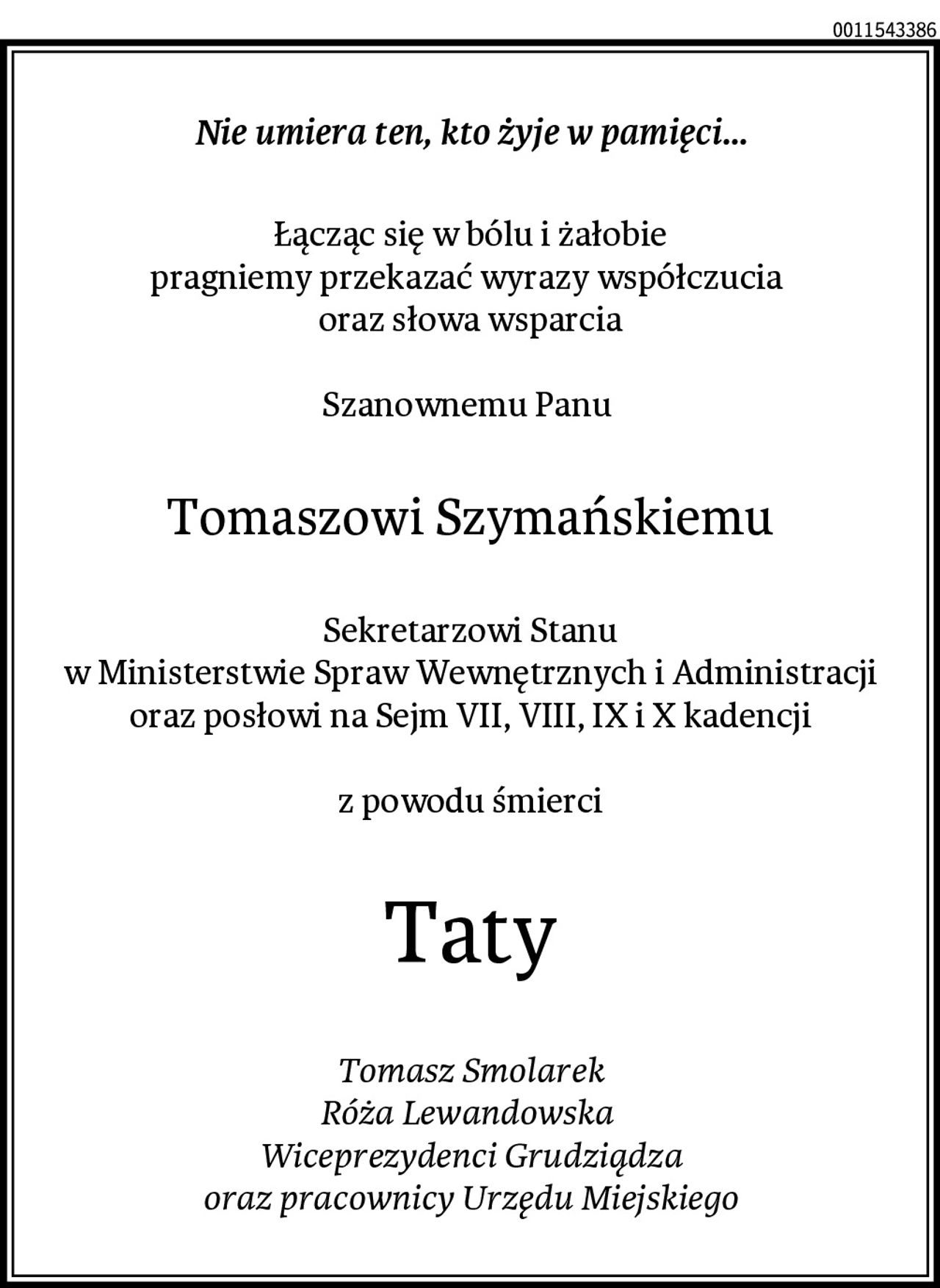 Nie umiera ten, kto żyje w pamięci...
Łącząc się w bólu i żałobie
pragniemy przekazać wyrazy współczucia 
oraz słowa wsparcia

Szanownemu Panu 
Tomaszowi Szymańskiemu
Sekretarzowi Stanu
w Ministerstwie Spraw Wewnętrznych i Administracji
oraz posłowi na Sejm VII, VIII, IX i X kadencji

z powodu śmierci
Taty
Tomasz Smolarek
Róża Lewandowska 
Wiceprezydenci Grudziądza
oraz pracownicy Urzędu Miejskiego