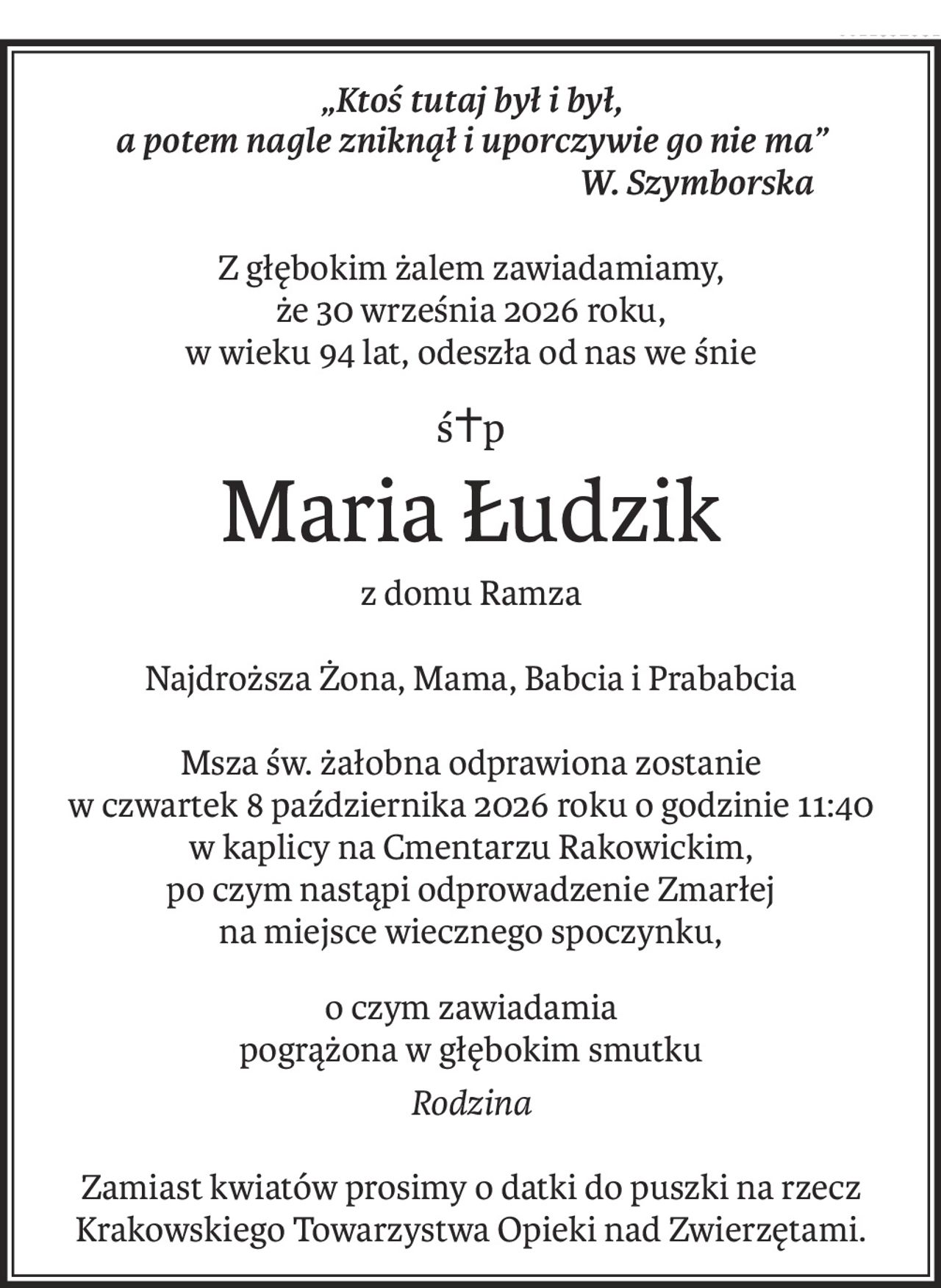 „Ktoś tutaj był i był,
a potem nagle zniknął i uporczywie go nie ma”
 W. Szymborska
Z głębokim żalem zawiadamiamy,
że 30 września 2026 roku,
w wieku 94 lat, odeszła od nas we śnie
ś+p
Maria Łudzik
z domu Ramza
Najdroższa Żona, Mama, Babcia i Prababcia
Msza św. żałobna odprawiona zostanie
w czwartek 8 października 2026 roku o godzinie 11:40
w kaplicy na Cmentarzu Rakowickim,
po czym nastąpi odprowadzenie Zmarłej
na miejsce wiecznego spoczynku,
o czym zawiadamia
pogrążona w głębokim smutku
Rodzina
Zamiast kwiatów prosimy o datki do puszki na rzecz
Krakowskiego Towarzystwa Opieki nad Zwierzętami.