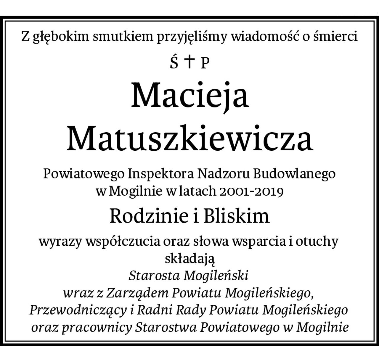 Z głębokim smutkiem przyjęliśmy wiadomość o śmierci
Macieja Matuszkiewicza
Powiatowego Inspektora Nadzoru Budowlanego
w Mogilnie w latach 2001-2019
Rodzinie i Bliskim
wyrazy współczucia oraz słowa wsparcia i otuchy 
składają
Starosta Mogileński 
wraz z Zarządem Powiatu Mogileńskiego, 
Przewodniczący i Radni Rady Powiatu Mogileńskiego 
oraz pracownicy Starostwa Powiatowego w Mogilnie