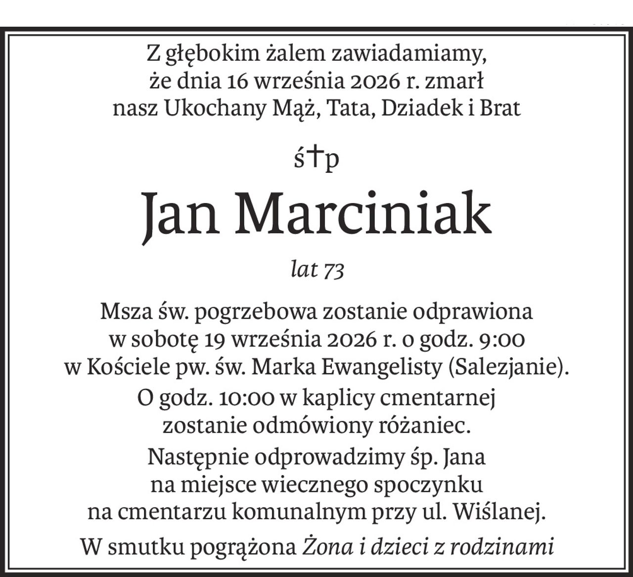 Z głębokim żalem zawiadamiamy,
że dnia 16 września 2026 r. zmarł
nasz Ukochany Mąż, Tata, Dziadek i Brat
ś+p
Jan Marciniak
lat 73
Msza św. pogrzebowa zostanie odprawiona
w sobotę 19 września 2026 r. o godz. 9:00
w Kościele pw. św. Marka Ewangelisty (Salezjanie).
O godz. 10:00 w kaplicy cmentarnej
zostanie odmówiony różaniec.
Następnie odprowadzimy śp. Jana
na miejsce wiecznego spoczynku
na cmentarzu komunalnym przy ul. Wiślanej.
W smutku pogrążonaŻona i dzieci z rodzinami