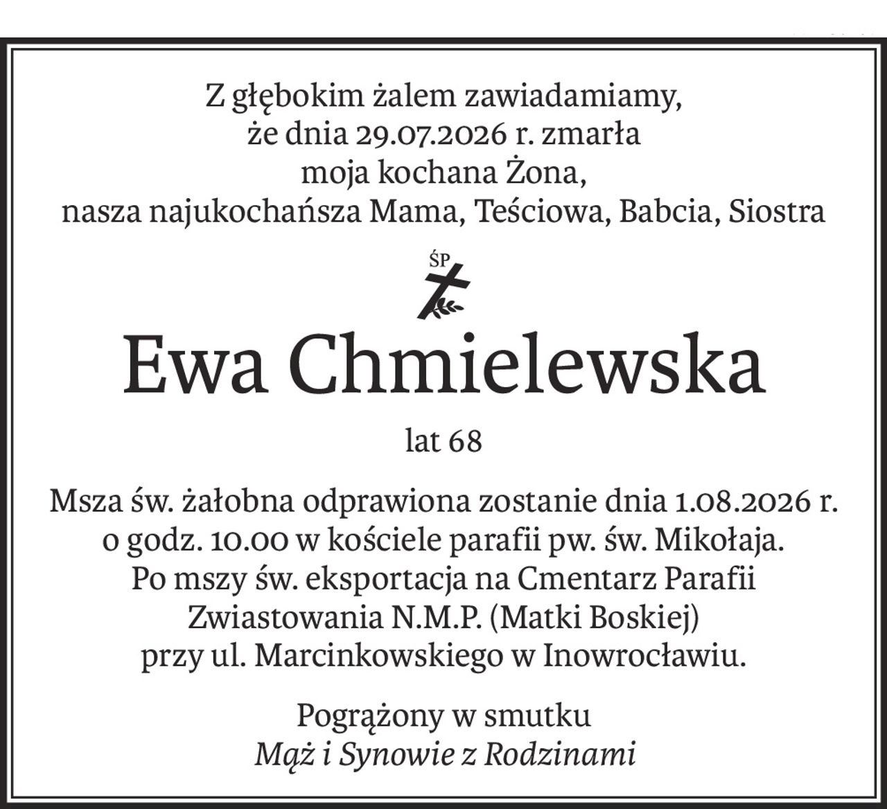 Z głębokim żalem zawiadamiamy,
że dnia 29.07.2026 r. zmarła
moja kochana Żona,
nasza najukochańsza Mama, Teściowa, Babcia, Siostra
ś+p
Ewa Chmielewska
lat 68
Msza św. żałobna odprawiona zostanie dnia 1.08.2026 r. 
o godz. 10.00 w kościele parafii pw. św. Mikołaja.
Po mszy św. eksportacja na Cmentarz Parafii Zwiastowania N.M.P. (Matki Boskiej)
przy ul. Marcinkowskiego w Inowrocławiu.
Pogrążony w smutku
Mąż i Synowie z Rodzinami