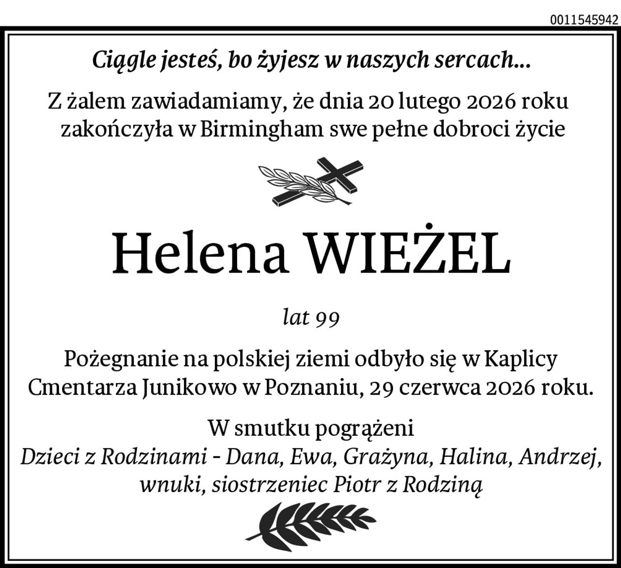 Ciągle jesteś, bo żyjesz w naszych sercach...
Z żalem zawiadamiamy, że dnia 20 lutego 2026 roku 
 zakończyła w Birmingham swe pełne dobroci życie
Helena WIEŻEL
lat 99
Pożegnanie na polskiej ziemi odbyło się w Kaplicy Cmentarza Junikowo w Poznaniu, 29 czerwca 2026 roku.
W smutku pogrążeni
Dzieci z Rodzinami - Dana, Ewa, Grażyna, Halina, Andrzej, wnuki, siostrzeniec Piotr z Rodziną