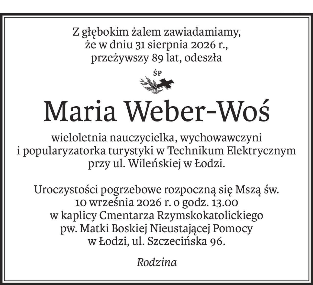 Z głębokim żalem zawiadamiamy,
że w dniu 31 sierpnia 2026 r.,
przeżywszy 89 lat, odeszła
ś+p
Maria Weber-Woś
wieloletnia nauczycielka, wychowawczyni 
i popularyzatorka turystyki w Technikum Elektrycznym przy ul. Wileńskiej w Łodzi.
Uroczystości pogrzebowe rozpoczną się Mszą św. 
10 września 2026 r. o godz. 13.00 
w kaplicy Cmentarza Rzymskokatolickiego 
pw. Matki Boskiej Nieustającej Pomocy 
w Łodzi, ul. Szczecińska 96.
Rodzina
