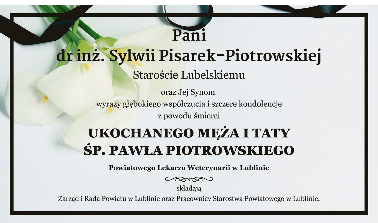 Pani dr inż. Sylwii Pisarek-Piotrowskiej - Staroście Lubelskiemu oraz Jej Synom wyrazy głębokiego współczucia i szczere kondolencje z powodu śmierci ukochanego Męża i Taty ŚP. Pawła Piotrowskiego - Powiatowego Lekarza Weterynarii w Lublinie składają Zarząd i Rada Powiatu w Lublinie oraz Pracownicy Starostwa Powiatowego w Lublinie.
