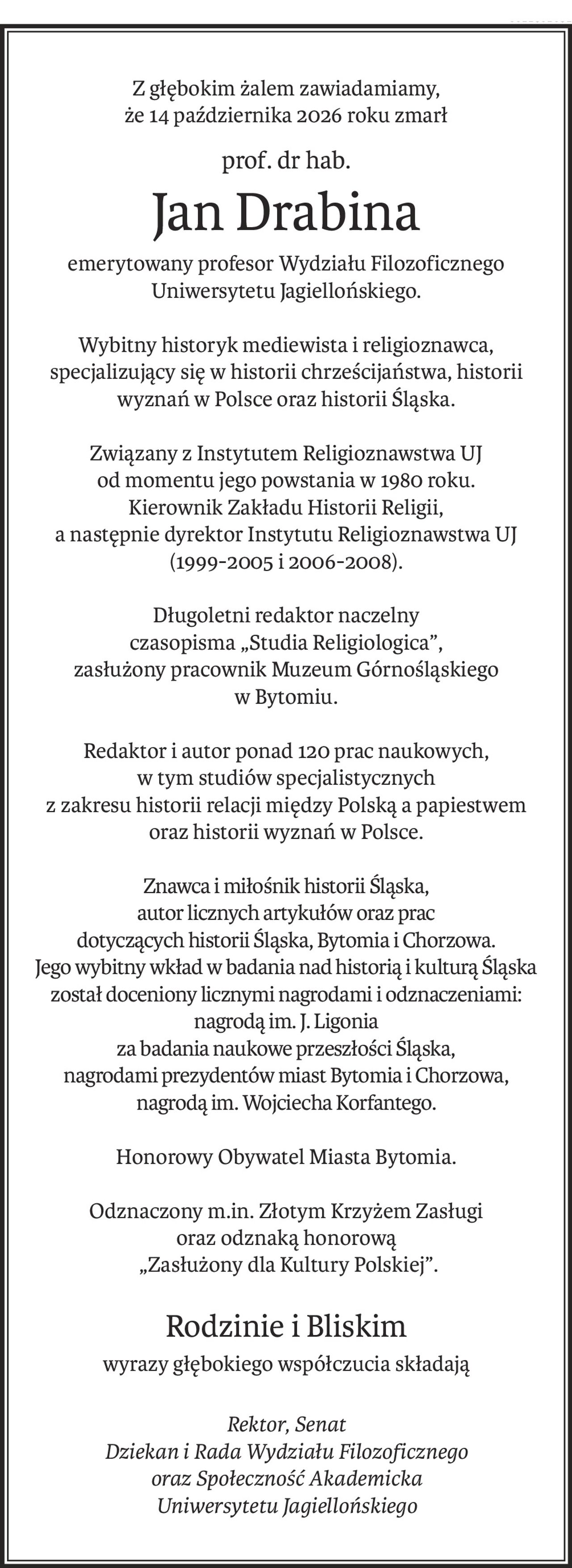 Z głębokim żalem zawiadamiamy,
że 14 października 2026 roku zmarł
prof. dr hab.
Jan Drabina
emerytowany profesor Wydziału Filozoficznego Uniwersytetu Jagiellońskiego.
Wybitny historyk mediewista i religioznawca, specjalizujący się w historii chrześcijaństwa, historii wyznań w Polsce oraz historii Śląska.
Związany z Instytutem Religioznawstwa UJ
od momentu jego powstania w 1980 roku.
Kierownik Zakładu Historii Religii, 
a następnie dyrektor Instytutu Religioznawstwa UJ
(1999-2005 i 2006-2008).
Długoletni redaktor naczelny
czasopisma „Studia Religiologica”, 
zasłużony pracownik Muzeum Górnośląskiego
w Bytomiu.
Redaktor i autor ponad 120 prac naukowych,
w tym studiów specjalistycznych 
z zakresu historii relacji między Polską a papiestwem
oraz historii wyznań w Polsce.
Znawca i miłośnik historii Śląska,
autor licznych artykułów oraz prac
dotyczących historii Śląska, Bytomia i Chorzowa.
Jego wybitny wkład w badania nad historią i kulturą Śląska
został doceniony licznymi nagrodami i odznaczeniami: nagrodą im. J. Ligonia
za badania naukowe przeszłości Śląska,
nagrodami prezydentów miast Bytomia i Chorzowa,
nagrodą im. Wojciecha Korfantego.
Honorowy Obywatel Miasta Bytomia.
Odznaczony m.in. Złotym Krzyżem Zasługi 
oraz odznaką honorową
 „Zasłużony dla Kultury Polskiej”.
Rodzinie i Bliskim
wyrazy głębokiego współczucia składają
Rektor, Senat 
Dziekan i Rada Wydziału Filozoficznego
oraz Społeczność Akademicka
Uniwersytetu Jagiellońskiego