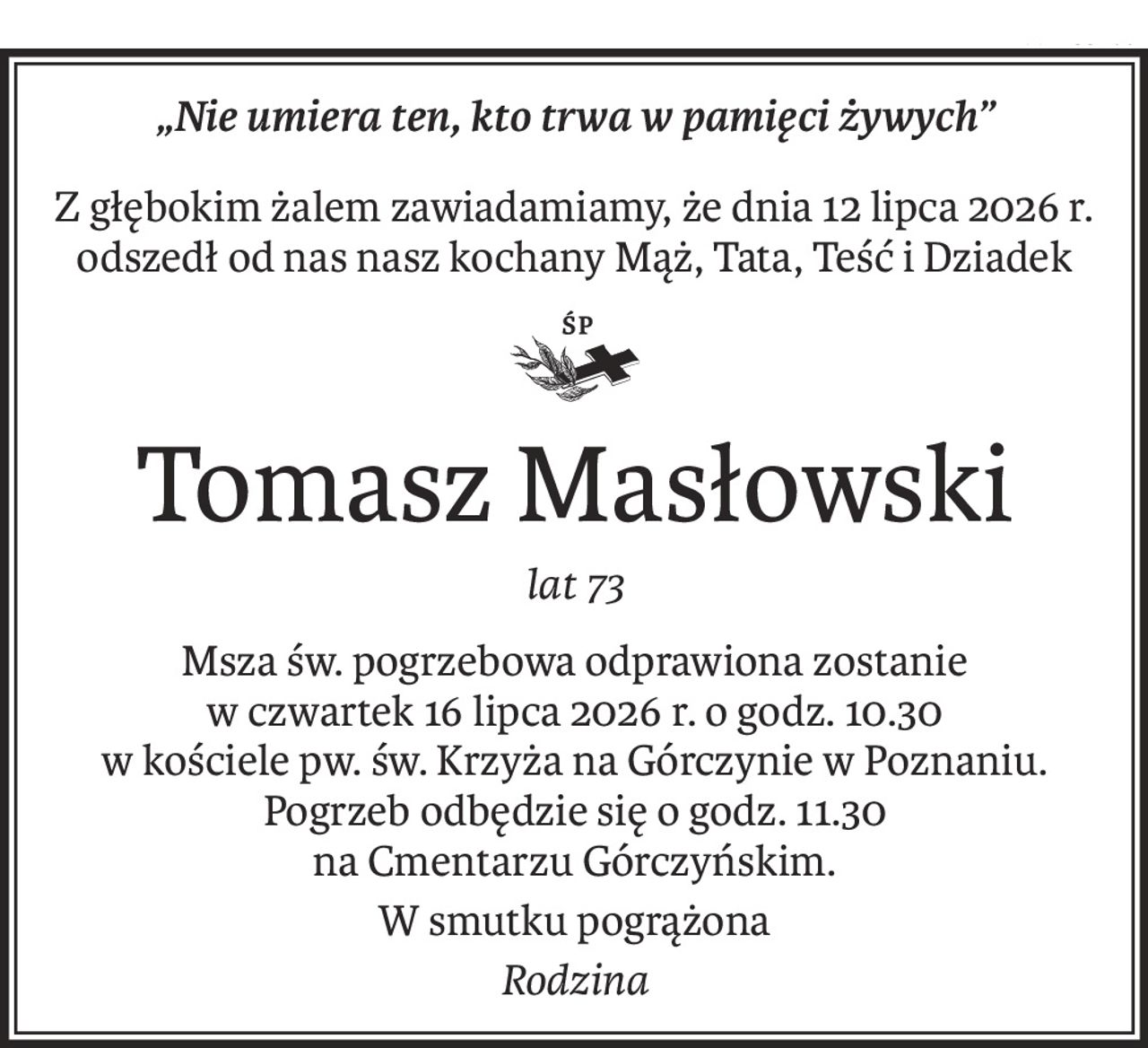 „Nie umiera ten, kto trwa w pamięci żywych”
Z głębokim żalem zawiadamiamy, że dnia 12 lipca 2026 r.
odszedł od nas nasz kochany Mąż, Tata, Teść i Dziadek

ś+p
Tomasz Masłowski
lat 73
Msza św. pogrzebowa odprawiona zostanie
w czwartek 16 lipca 2026 r. o godz. 10.30
w kościele pw. św. Krzyża na Górczynie w Poznaniu.
Pogrzeb odbędzie się o godz. 11.30
na Cmentarzu Górczyńskim.
W smutku pogrążona
Rodzina