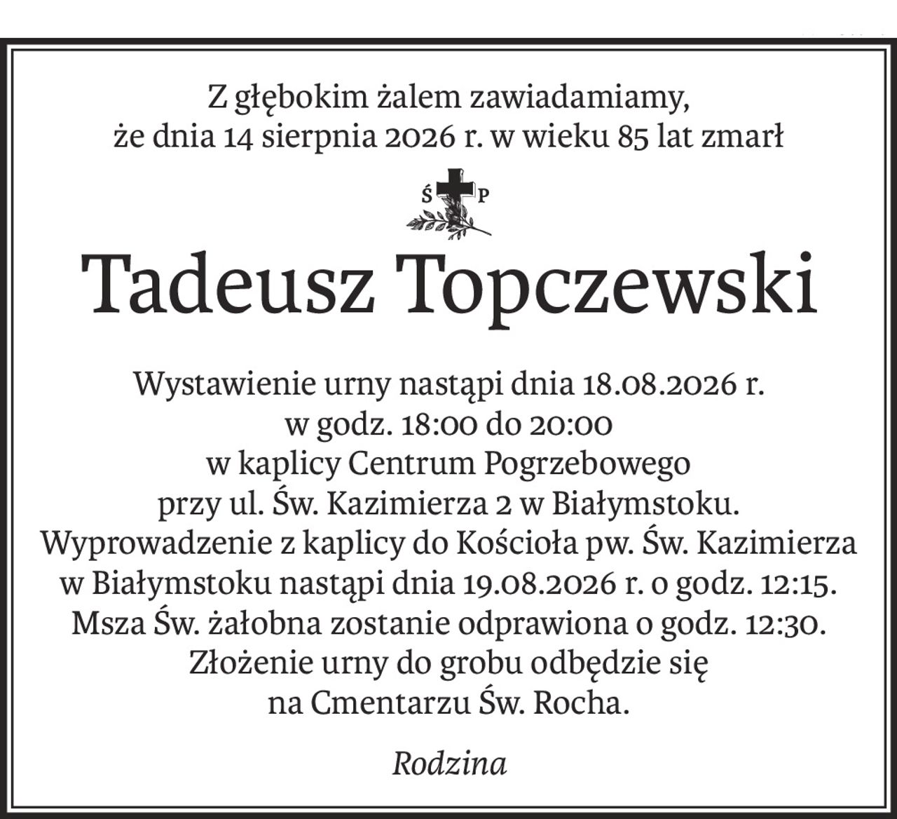 Z głębokim żalem zawiadamiamy,
że dnia 14 sierpnia 2026 r. w wieku 85 lat zmarł
ś+p
Tadeusz Topczewski
Wystawienie urny nastąpi dnia 18.08.2026 r.
w godz. 18:00 do 20:00
w kaplicy Centrum Pogrzebowego
przy ul. Św. Kazimierza 2 w Białymstoku.
Wyprowadzenie z kaplicy do Kościoła pw. Św. Kazimierza w Białymstoku nastąpi dnia 19.08.2026 r. o godz. 12:15.
Msza Św. żałobna zostanie odprawiona o godz. 12:30.
Złożenie urny do grobu odbędzie się
na Cmentarzu Św. Rocha.
Rodzina
