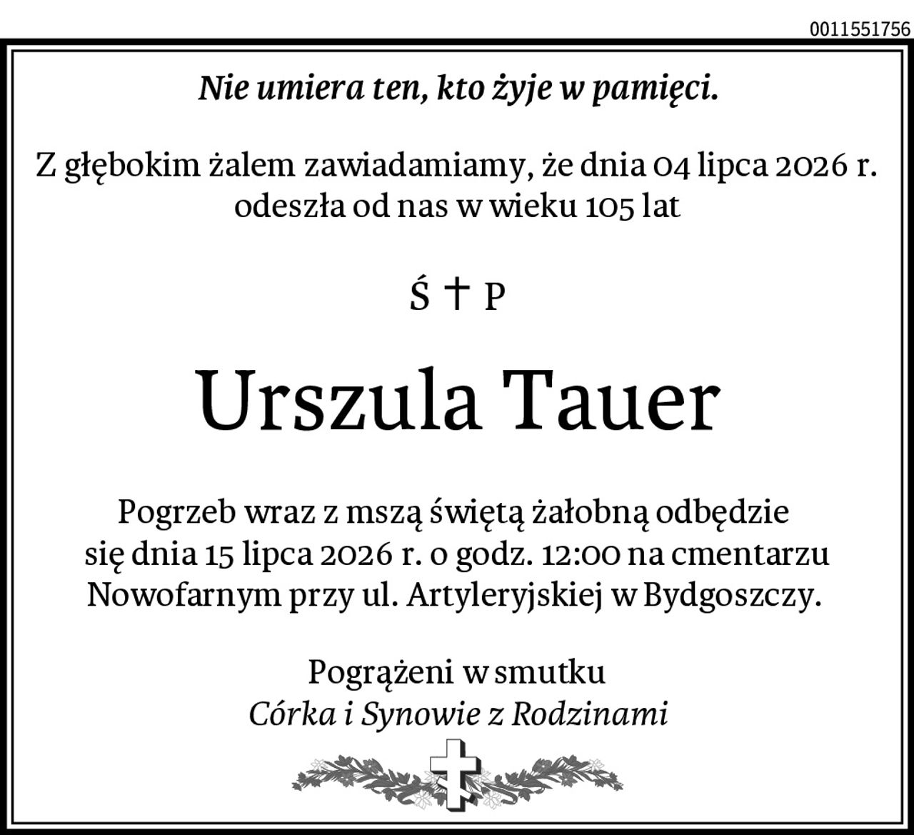 Nie umiera ten, kto żyje w pamięci.
Z głębokim żalem zawiadamiamy, że dnia 04 lipca 2026 r. odeszła od nas w wieku 105 lat
Urszula Tauer
Pogrzeb wraz z mszą świętą żałobną odbędzie 
się dnia 15 lipca 2026 r. o godz. 12:00 na cmentarzu Nowofarnym przy ul. Artyleryjskiej w Bydgoszczy. 
Pogrążeni w smutku
Córka i Synowie z Rodzinami