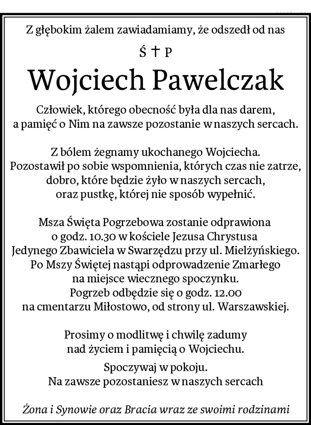 Z głębokim żalem zawiadamiamy, że odszedł od nas
Wojciech Pawelczak
Człowiek, którego obecność była dla nas darem,
a pamięć o Nim na zawsze pozostanie w naszych sercach.

Z bólem żegnamy ukochanego Wojciecha.
Pozostawił po sobie wspomnienia, których czas nie zatrze,
dobro, które będzie żyło w naszych sercach,
oraz pustkę, której nie sposób wypełnić.

Msza Święta Pogrzebowa zostanie odprawiona 
o godz. 10.30 w kościele Jezusa Chrystusa 
Jedynego Zbawiciela w Swarzędzu przy ul. Mielżyńskiego.
Po Mszy Świętej nastąpi odprowadzenie Zmarłego
na miejsce wiecznego spoczynku.
Pogrzeb odbędzie się o godz. 12.00
na cmentarzu Miłostowo, od strony ul. Warszawskiej.

Prosimy o modlitwę i chwilę zadumy
nad życiem i pamięcią o Wojciechu.
Spoczywaj w pokoju.
Na zawsze pozostaniesz w naszych sercach

Żona i Synowie oraz Bracia wraz ze swoimi rodzinami