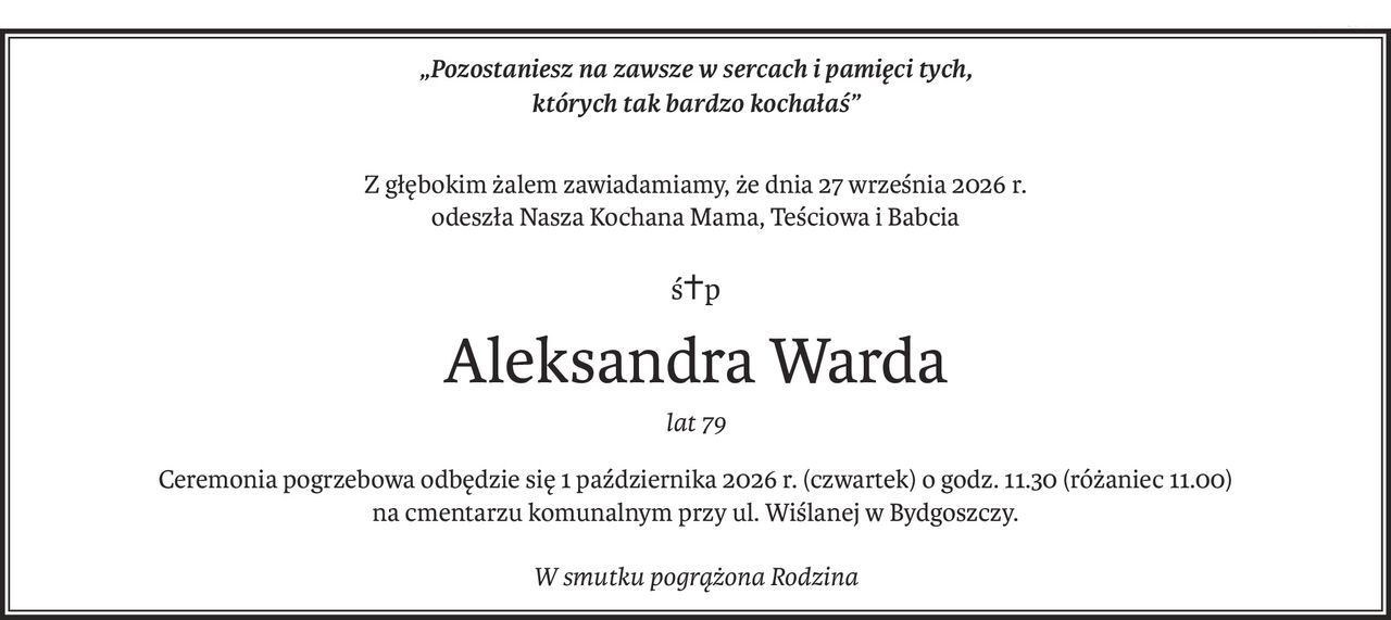 „Pozostaniesz na zawsze w sercach i pamięci tych,
których tak bardzo kochałaś”

Z głębokim żalem zawiadamiamy, że dnia 27 września 2026 r. odeszła Nasza Kochana Mama, Teściowa i Babcia
Śp. Aleksandra Warda
lat 79
Ceremonia pogrzebowa odbędzie się 1 października 2026 r. (czwartek) o godz. 11.30 (różaniec 11.00). na cmentarzu komunalnym przy ul. Wiślanej w Bydgoszczy.
W smutku pogrążona Rodzina.