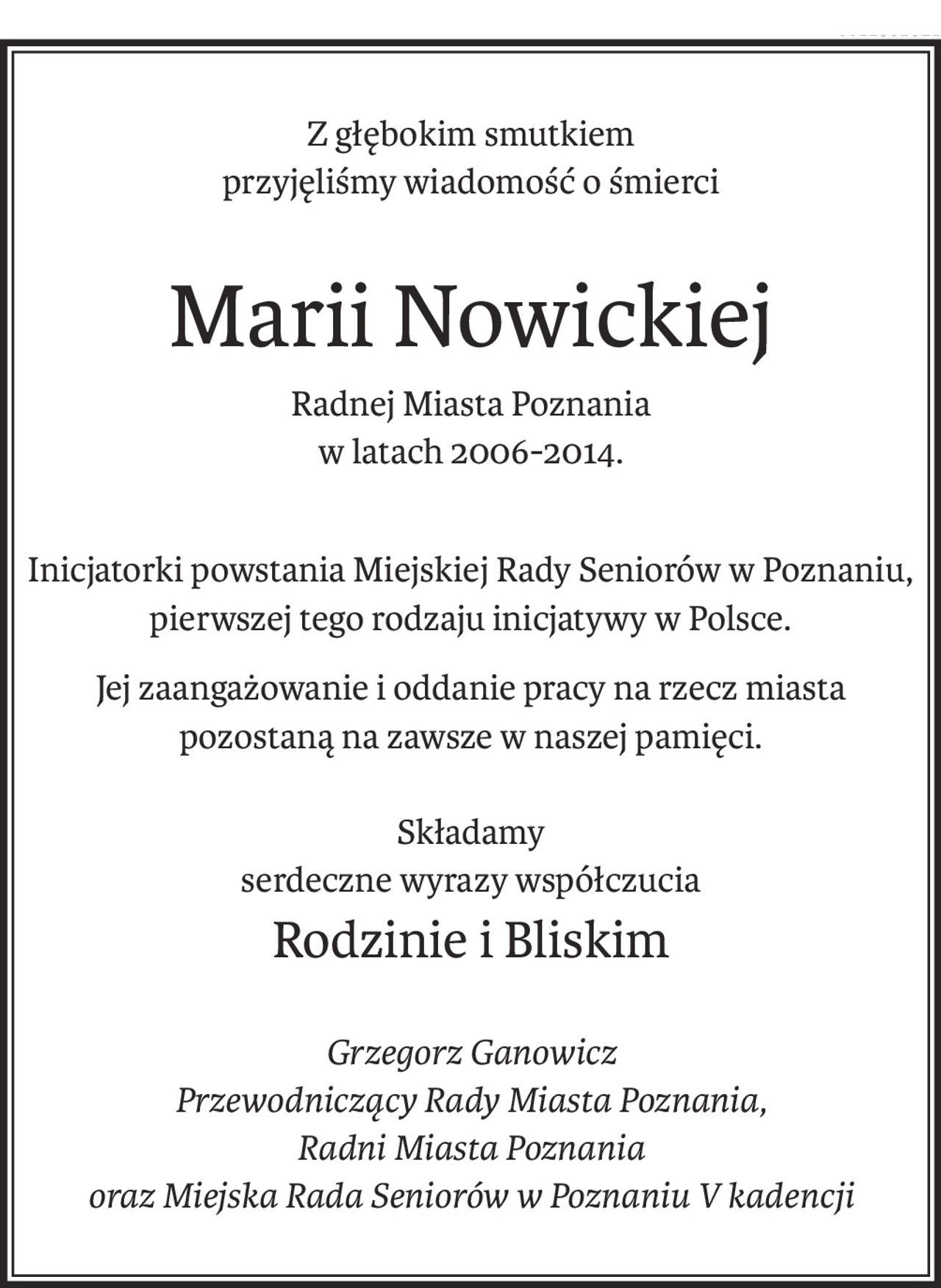 Z głębokim smutkiem
przyjęliśmy wiadomość o śmierci
Marii Nowickiej
Radnej Miasta Poznania
w latach 2006-2014.
Inicjatorki powstania Miejskiej Rady Seniorów w Poznaniu, pierwszej tego rodzaju inicjatywy w Polsce.
Jej zaangażowanie i oddanie pracy na rzecz miasta pozostaną na zawsze w naszej pamięci.
Składamy
serdeczne wyrazy współczucia
Rodzinie i Bliskim
Grzegorz Ganowicz
Przewodniczący Rady Miasta Poznania,
Radni Miasta Poznania
oraz Miejska Rada Seniorów w Poznaniu V kadencji