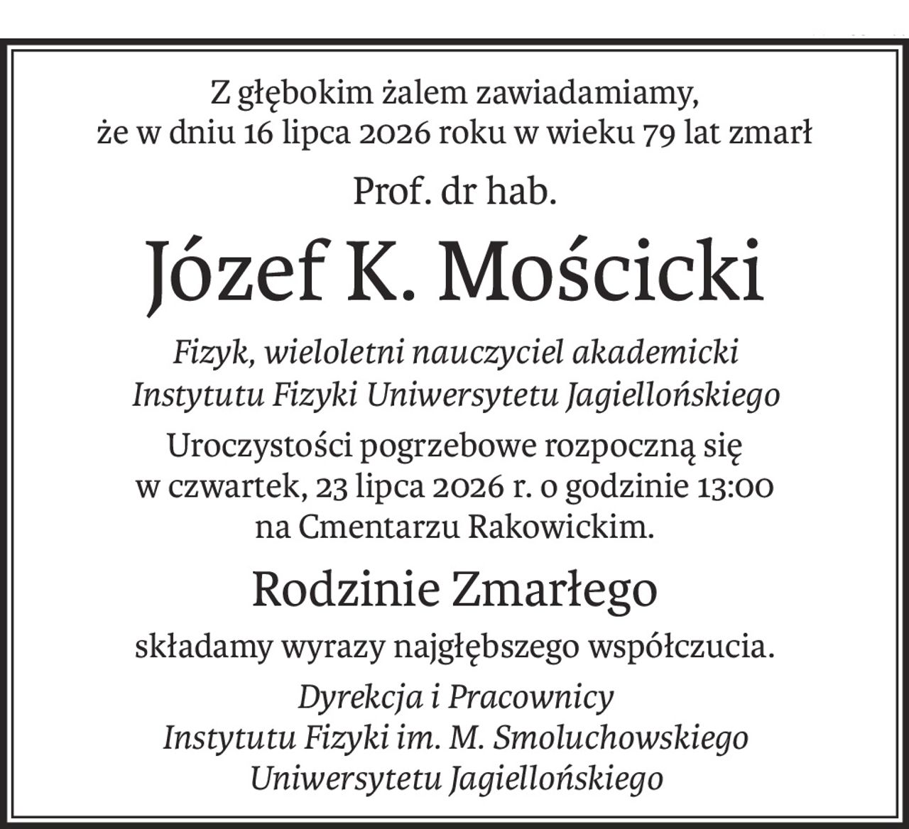 Z głębokim żalem zawiadamiamy,
że w dniu 16 lipca 2026 roku w wieku 79 lat zmarł
Prof. dr hab.
Józef K. Mościcki
Fizyk, wieloletni nauczyciel akademicki
Instytutu Fizyki Uniwersytetu Jagiellońskiego
Uroczystości pogrzebowe rozpoczną się
w czwartek, 23 lipca 2026 r. o godzinie 13:00
na Cmentarzu Rakowickim.
Rodzinie Zmarłego
składamy wyrazy najgłębszego współczucia.
Dyrekcja i Pracownicy
Instytutu Fizyki im. M. Smoluchowskiego
Uniwersytetu Jagiellońskiego