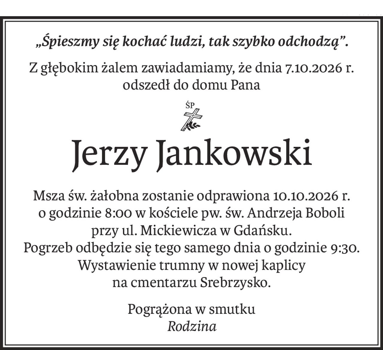 „Śpieszmy się kochać ludzi, tak szybko odchodzą”.
Z głębokim żalem zawiadamiamy, że dnia 7.10.2026 r. odszedł do domu Pana
ś+p
Jerzy Jankowski
Msza św. żałobna zostanie odprawiona 10.10.2026 r. 
o godzinie 8:00 w kościele pw. św. Andrzeja Boboli 
przy ul. Mickiewicza w Gdańsku. 
Pogrzeb odbędzie się tego samego dnia o godzinie 9:30. Wystawienie trumny w nowej kaplicy 
na cmentarzu Srebrzysko.
Pogrążona w smutku 
Rodzina
