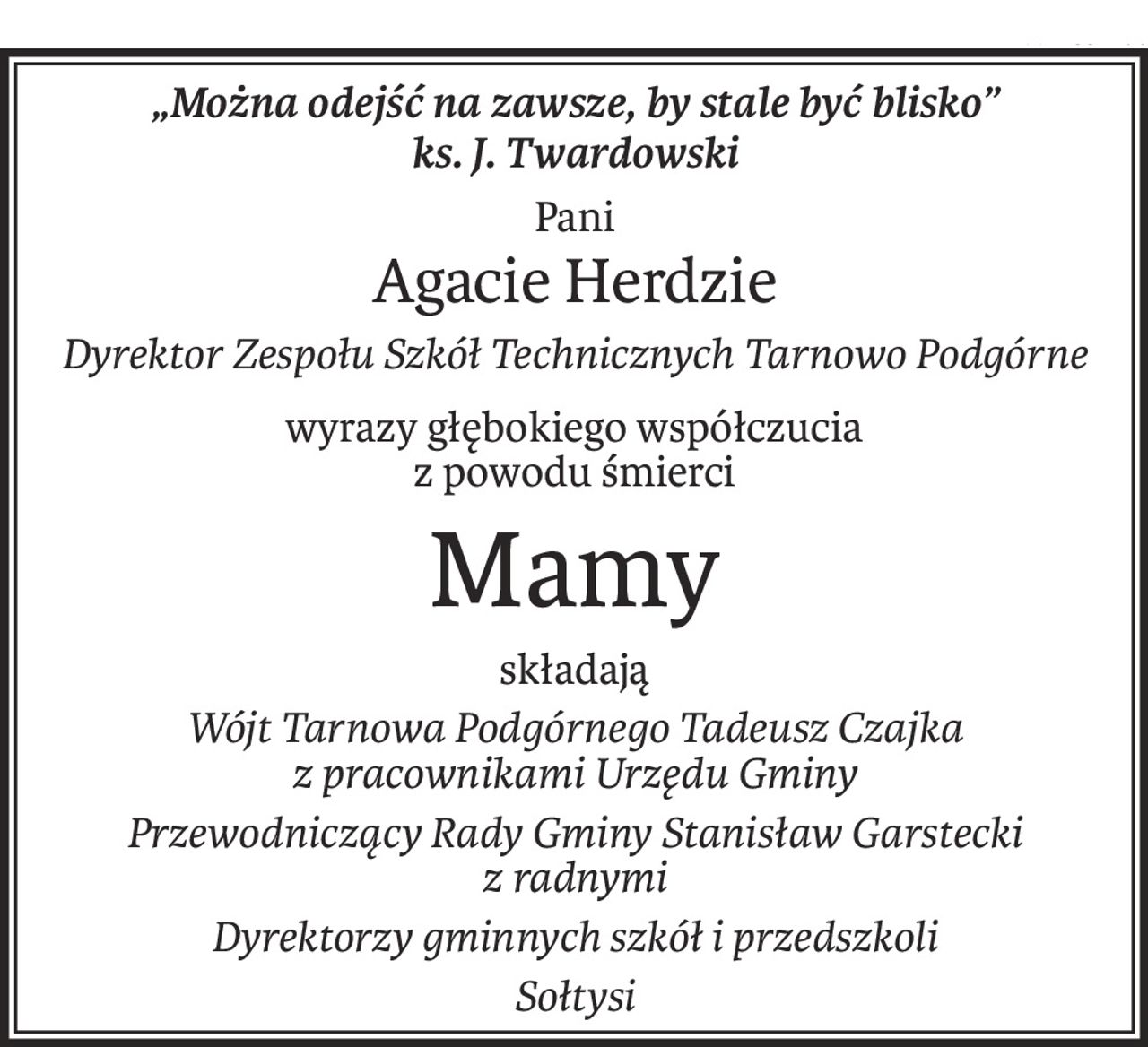 „Można odejść na zawsze, by stale być blisko”
ks. J. Twardowski
Pani
Agacie Herdzie
Dyrektor Zespołu Szkół Technicznych Tarnowo Podgórne
wyrazy głębokiego współczucia
z powodu śmierci
Mamy
składają
Wójt Tarnowa Podgórnego Tadeusz Czajka
z pracownikami Urzędu Gminy
Przewodniczący Rady Gminy Stanisław Garstecki
z radnymi
Dyrektorzy gminnych szkół i przedszkoli
Sołtysi